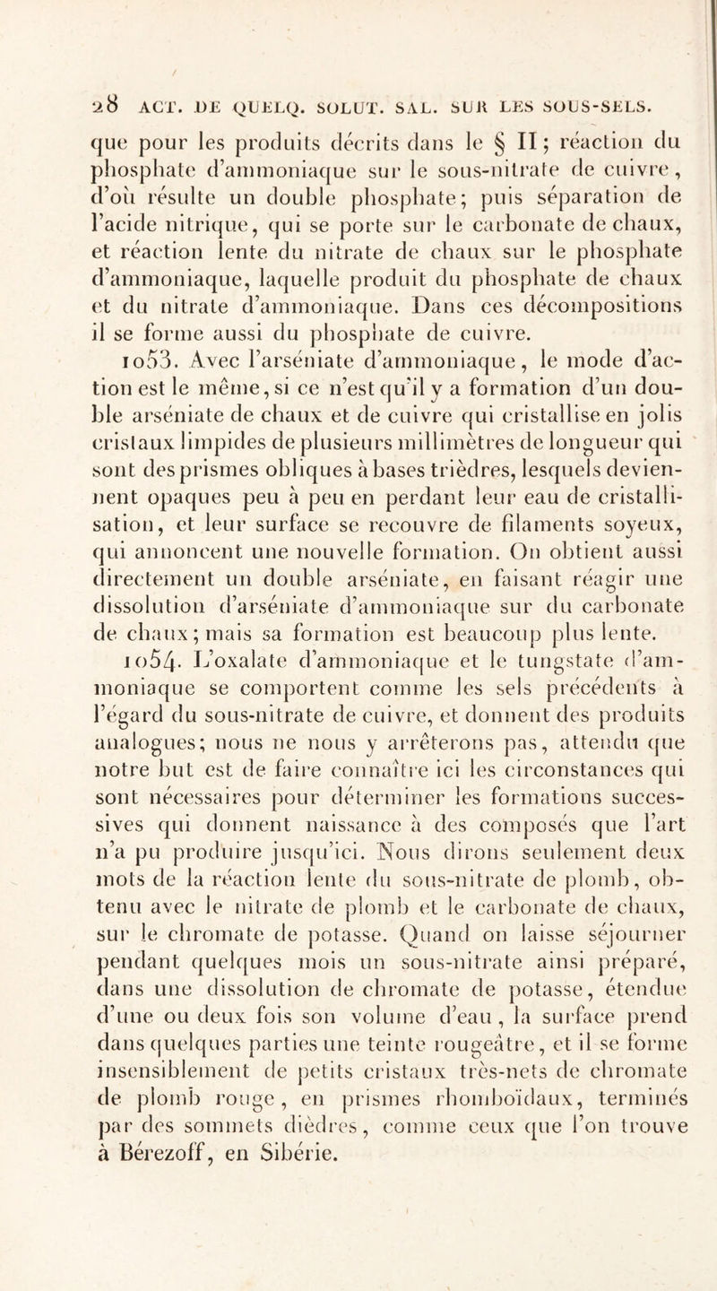 ACT. DE QLELQ. SOLUT. SAL. SLR LES SOLS-SELS. que pour les produits décrits dans le § II ; réaction du phosphate d’ammoniaque sur le sous-nitrate de cuivre, d’oii résulte un double phosphate; puis séparation de l’acide nitrique, qui se porte sur le carbonate de chaux, et réaction lente du nitrate de chaux sur le phosphate d’ammoniaque, laquelle produit du phosphate de chaux et du nitrate d’ammoniaque. Dans ces décompositions il se forme aussi du phosphate de cuivre. 1053. Avec l’arséniate d’ammoniaque, le mode d’ac- tion est le meme, si ce n’est qu’il v a formation d’un dou- ble arséniate de chaux et de cuivre qui cristallise en jolis cristaux limpides de plusieurs millimètres de longueur qui sont des prismes obliques à bases trièdres, lesquels devien- nent opaques peu à peu en perdant leur eau de cristalli- sation, et leur surface se recouvre de filaments soyeux, qui annoncent une nouvelle formation. On obtient aussi directement un double arséniate, en faisant réagir une dissolution d’arséniate d’ammoniaque sur du carbonate de chaux; mais sa formation est beaucoup plus lente. 1054. L’oxalate d’ammoniaque et le tungstate d’am- moniaque se comportent comme les sels précédents à l’égard du sous-nitrate de cuivre, et donnent des produits analogues; nous ne nous y arrêterons pas, attendu que notre but est de faire connaître ici les circonstances qui sont nécessaires pour déterminer les formations succes- sives qui donnent naissance à des composés que l’art n’a pu produire jusqu’ici. Nous dirons seulement deux mots de la réaction lente du sous-nitrate de plomb, ob- tenu avec le nitrate de plomb et le carbonate de chaux, sur le chromate de potasse. Quand on laisse séjourner pendant quelques mois un sous-nitrate ainsi préparé, dans une dissolution de chromate de potasse, étendue d’une ou deux fois son volume d’eau, la surface prend dans quelques parties une teinte rougeâtre, et il se forme insensiblement de petits cristaux très-nets de chromate de plomb rouge, en prismes rhomboïdaux, terminés par des sommets dièdres, comme ceux que l’on trouve à Bérezoff, en Sibérie.