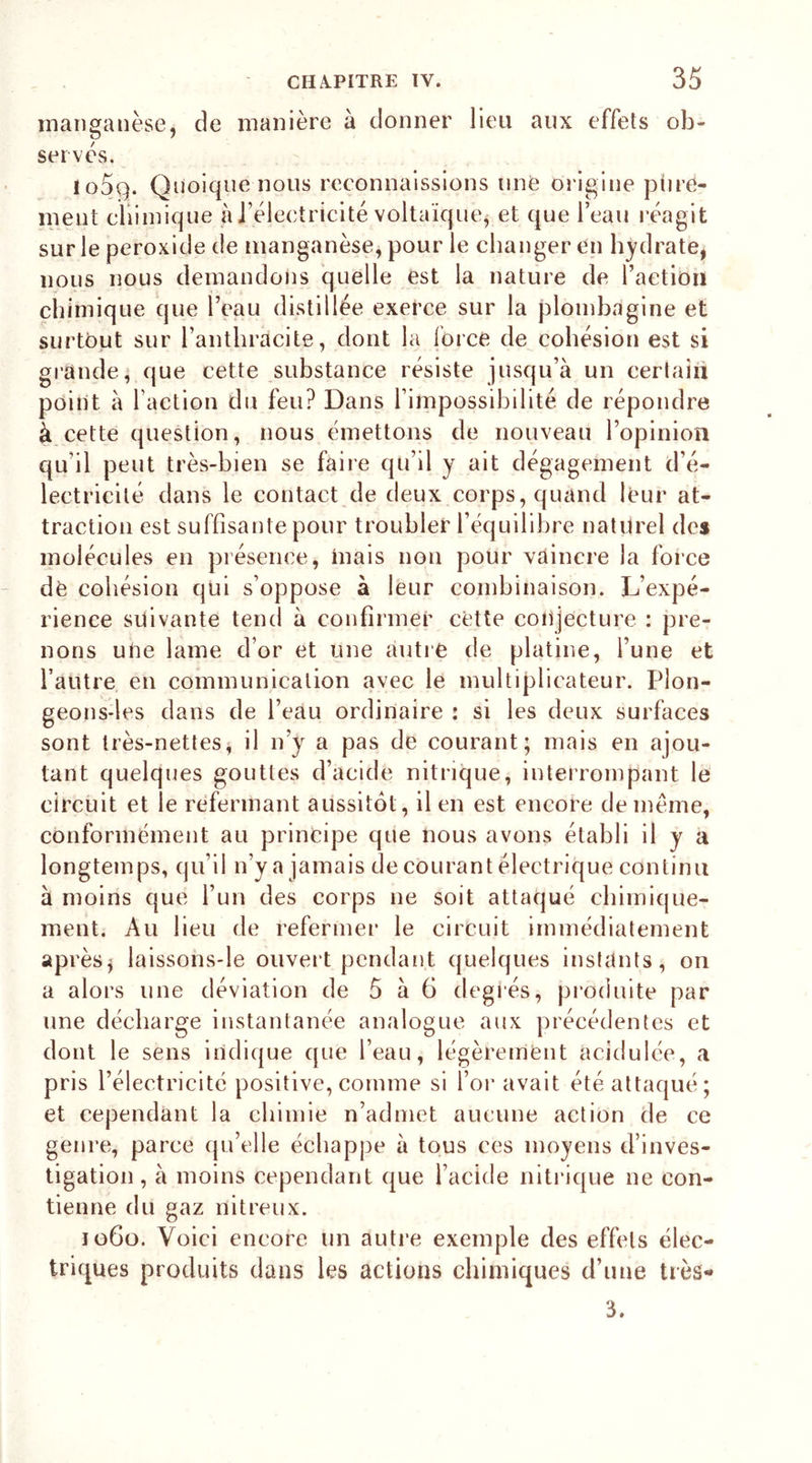 manganèse, de manière à donner lieu aux effets ob- &amp; serves. lo5q. Quoique nous reconnaissions une Origine pure- ment chimique à l’électricité voltaïque, et que l’eau réagit sur le peroxide de manganèse, pour le changer en hydrate, nous nous demandons quelle est la nature de l’action chimique que l’eau distillée exerce sur la plombagine et surtout sur l’anthracite, dont la force de cohésion est si grande, que cette substance résiste jusqu’à un certain point à l’action du feu? Dans l’impossibilité de répondre à cette question, nous émettons de nouveau l’opinion qu'il peut très-bien se faire qu’il y ait dégagement d’é- lectricité dans le contact de deux corps, quand leur at- traction est suffisante pour troubler l’équilibre naturel des molécules en présence, mais non pour vaincre la force dè cohésion qui s’oppose à leur combinaison. L’expé- rience suivante tend à confirmer cette conjecture : pre- nons une lame d’or et une autre de platine, l’une et l’autre en communication avec le multiplicateur. Plon- geons-les dans de l’eau ordinaire : si les deux surfaces sont très-nettes, il n’y a pas de courant; mais en ajou- tant quelques gouttes d’acide nitrique, interrompant le circuit et le refermant aussitôt, il en est encore de même, conformément au principe que nous avons établi il y a longtemps, qu’il n’y a jamais de courant électrique continu à moins que l’un des corps 11e soit attaqué chimique- ment. Au lieu de refermer le circuit immédiatement après y laissons-le ouvert pendant quelques instants, on a alors une déviation de 5 à 6 degfés, produite par une décharge instantanée analogue aux précédentes et dont le sens indique que l’eau, légèrement acidulée, a pris l’électricité positive, comme si l’or avait été attaqué; et cependant la chimie n’admet aucune action de ce genre, parce qu’elle échappe à tous ces moyens d’inves- tigation , à moins cependant que l’acide nitrique 11e con- tienne du gaz nitreux. jü6o. Voici encore un autre exemple des effets élec- triques produits dans les actions chimiques d’une très- 3.