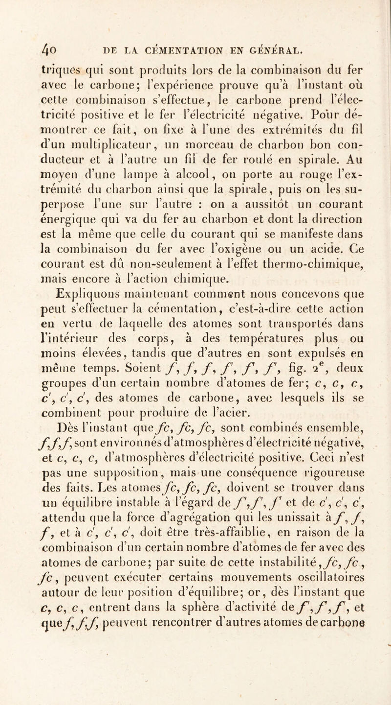 triques qui sont produits lors de la combinaison du fer avec le carbone; l’expérience prouve qu’à l’instant ou cette combinaison s’effectue, le carbone prend l’élec- tricité positive et le fer l’électricité négative. Pour dé- montrer ce fait, on fixe à l’une des extrémités du fil d’un multiplicateur, un morceau de charbon bon con- ducteur et à l’autre un fil de fer roulé en spirale. Au moyen d’une lampe à alcool, on porte au rouge l’ex- trémité du charbon ainsi que la spirale, puis on les su- perpose l’une sur l’autre : on a aussitôt un courant énergique qui va du fer au charbon et dont la direction est la même que celle du courant qui se manifeste dans la combinaison du fer avec l’oxigène ou un acide. Ce courant est dû non-seulement à l’effet thermo-chimique, mais encore à l’action chimique. Expliquons maintenant comment nous concevons que peut s’effectuer la cémentation, c’est-à-dire cette action en vertu de laquelle des atomes sont transportés dans l’intérieur des corps, à des températures plus ou moins élevées, tandis que d’autres en sont expidsés en même temps. Soient f, f, f, f, f1, fig. 2e, deux groupes d’un certain nombre d’atomes de fer; c, c, e, c, c\ c, des atomes de carbone, avec lesquels ils se combinent pour produire de l’acier. Dès l’instant que fc, fc,fc, sont combinés ensemble, ff,f, sont environnés d’atmosphères d’électricité négative, et c, c, c, d’atmosphères d’électricité positive. Ceci n’est pas une supposition, mais une conséquence rigoureuse des faits. Les atomes fc,fc,fc, doivent se trouver dans un équilibre instable à l’égard de f\f\f et de c\ c\ c, attendu que la force d’agrégation qui les unissait à y, y, f, et à c', c', c', doit être très-affaiblie, en raison de la combinaison d’un certain nombre d’atomes de fer avec des atomes de carbone; par suite de cette instabilité,fc,fc, yc, peuvent exécuter certains mouvements oscillatoires autour de leur position d’équilibre; or, dès l’instant que c, c, c, entrent dans la sphère d’activité de f \f , et que f\ff peuvent rencontrer d’autres atomes decarbone