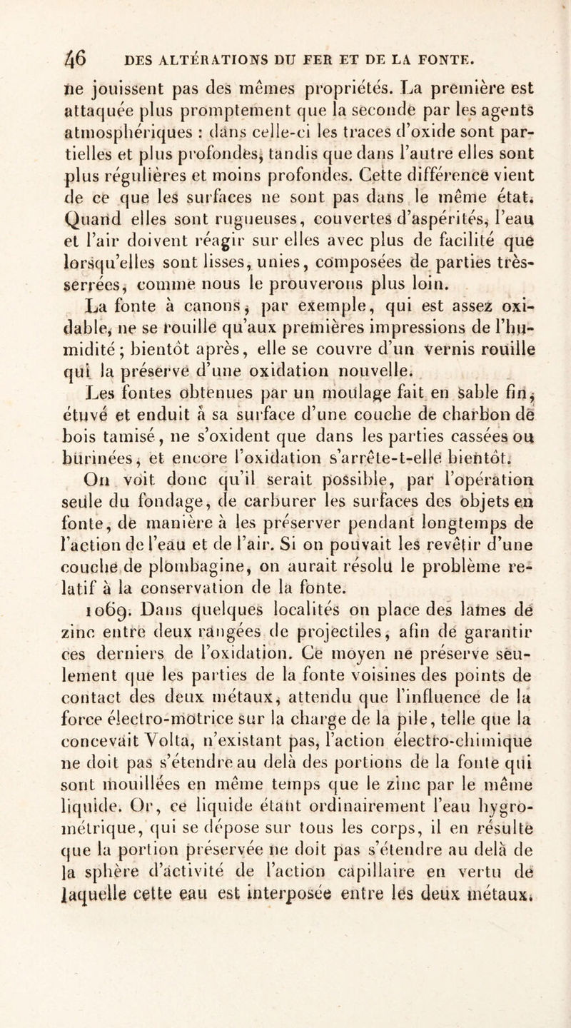 ne jouissent pas des mêmes propriétés. La première est attaquée plus promptement que la seconde par les agents atmosphériques : dans celle-ci les traces d’oxide sont par- tielles et plus profondes, tandis que dans l’autre elles sont plus régulières et moins profondes. Cette différence vient de ce que les surfaces ne sont pas dans le même état. Quand elles sont rugueuses, couvertes d’aspérités* l’eau et l’air doivent réagir sur elles avec plus de facilité que lorsqu’elles sont lisses, unies, composées de parties très- serrées, comme nous le prouverons plus loin. La fonte à canons * par exemple, qui est assez oxi- dable* ne se rouille qu’aux premières impressions de l’hu- midité; bientôt après, elle se couvre d’un vernis rouille qui la préserve d’une oxidation nouvelle. Les fontes obtenues par un moulage fait en Sable fin* étuvé et enduit a sa surface d’une couche de charbon de bois tamisé, ne s’oxident que dans les parties cassées ou burinées 4 et encore 1 oxidation s’arrête-t-elle bientôt. On voit donc qu’il serait possible, par l’opération seule du fondage, de carburer les surfaces des objets en fonte, de manière à les préserver pendant longtemps de l’action de l’eau et de l’air. Si on pouvait les revêtir d’une couche de plombagine, on aurait résolu le problème re- latif à la conservation de la fonte. 1069. Dans quelques localités on place des lames dé zinc entre deux rangées de projectiles, afin de garantir ces derniers de l’oxidation. Ce moyen ne préserve seu- lement que les parties de la fonte voisines des points de contact des deux métaux, attendu que l’influence de la force électro-motrice sur la charge de la pile, telle que la concevait Yolta, n’existant pas, l’action électro-chimique ne doit pas s’étendre au delà des portions de la fonte qui sont mouillées en même temps que le zinc par le même liquide. Or, ce liquide étant ordinairement l’eau hygro- métrique, (jui se dépose sur tous les corps, il en résulte que la portion préservée ne doit pas s’étendre au delà de la sphère d’activité de l’action capillaire en vertu de laquelle cette eau est interposée entre les deux métaux.