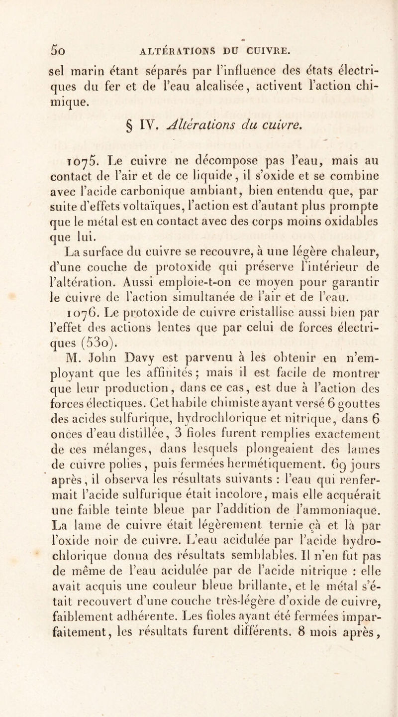 sel marin étant sépares par l’influence des états électri- ques du fer et de l’eau alcalisée, activent l’action chi- mique. § IV. Alterations du cuivre. t075. Le cuivre ne décompose pas l’eau, mais au contact de l’air et de ce liquide, il s’oxide et se combine avec l’acide carbonique ambiant, bien entendu que, par suite d’effets voltaïques, l’action est d’autant plus prompte que le métal est en contact avec des corps moins oxidables que lui. La surface du cuivre se recouvre, à une légère chaleur, d’une couche de protoxide qui préserve l'intérieur de l’altération. Aussi emploie-t-on ce moyen pour garantir le cuivre de l’action simultanée de l’air et de l’eau. 1076. Le protoxide de cuivre cristallise aussi bien par l’effet des actions lentes que par celui de forces électri- ques (53o). M. John Davy est parvenu à les obtenir en n’em- ployant que les affinités ; mais il est facile de montrer que leur production, dans ce cas, est due à l’action des forces électiques. Cet habile chimiste ayant versé 6 gouttes des acides sulfurique, hydrochlorique et nitrique, dans 6 onces d’eau distillée, 3 fioles furent remplies exactement de ces mélanges, dans lesquels plongeaient des lames de cuivre polies , puis fermées hermétiquement, (iq jours après, il observa les résultats suivants : l’eau qui renfer- mait l’acide sulfurique était incolore, mais elle acquérait une faible teinte bleue par l’addition de l’ammoniaque. La lame de cuivre était légèrement ternie ça et la par l’oxide noir de cuivre. L’eau acidulée par l’acide hydro- chlorique donna des résultats semblables. Il n’en fut pas de même de l’eau acidulée par de l’acide nitrique : elle avait acquis une couleur bleue brillante, et le métal s’é- tait recouvert d’une couche très-légère d’oxide de cuivre, faiblement adhérente. Les fioles ayant été fermées impar- faitement, les résultats furent différents. 8 mois après ,