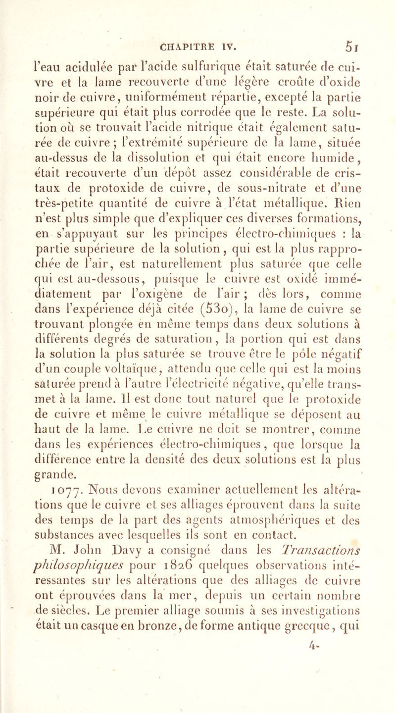 l’eau acidulée par l’acide sulfurique était saturée de cui- vre et la lame recouverte d’une légère croûte d’oxide noir de cuivre, uniformément répartie, excepté la partie supérieure qui était plus corrodée que le reste. La solu- tion où se trouvait l’acide nitrique était également satu- rée de cuivre ; l’extrémité supérieure de la lame, située au-dessus de la dissolution et qui était encore humide, était recouverte d’un dépôt assez considérable de cris- taux de protoxide de cuivre, de sous-nitrate et d’une très-petite quantité de cuivre à l’état métallique. Rien n’est plus simple que d’expliquer ces diverses formations, en s’appuyant sur les principes électro-chimiques : la partie supérieure de la solution , qui est la plus rappro- chée de l’air, est naturellement plus saturée que celle qui est au-dessous, puisque le cuivre est oxidé immé- diatement par l’oxigène de l’air; dès lors, comme dans l’expérience déjà citée (53o), la lame de cuivre se trouvant plongée en même temps dans deux solutions à différents degrés de saturation, la portion qui est dans la solution la plus saturée se trouve être le pôle négatif d’un couple voltaïque, attendu que celle qui est la moins saturée prend à l’autre l’électricité négative, qu’elle trans- met à la lame. Il est donc tout naturel que le protoxide de cuivre et même le cuivre métallique se déposent au haut de la lame. Le cuivre ne doit se montrer, comme dans les expériences électro-chimiques, que lorsque la diffe rence entre la densité des deux solutions est la plus grande. 1077. Nous devons examiner actuellement les altéra- tions que le cuivre et ses alliages éprouvent dans la suite des temps de la part des agents atmosphériques et des substances avec lesquelles ils sont en contact. M. John Davy a consigné dans les Transactions philosophiques pour 1826 quelques observations inté- ressantes sur les altérations que des alliages de cuivre ont éprouvées dans la mer, depuis un certain nombre de siècles. Le premier alliage soumis à ses investigations était un casque en bronze, de forme antique grecque, qui 4-