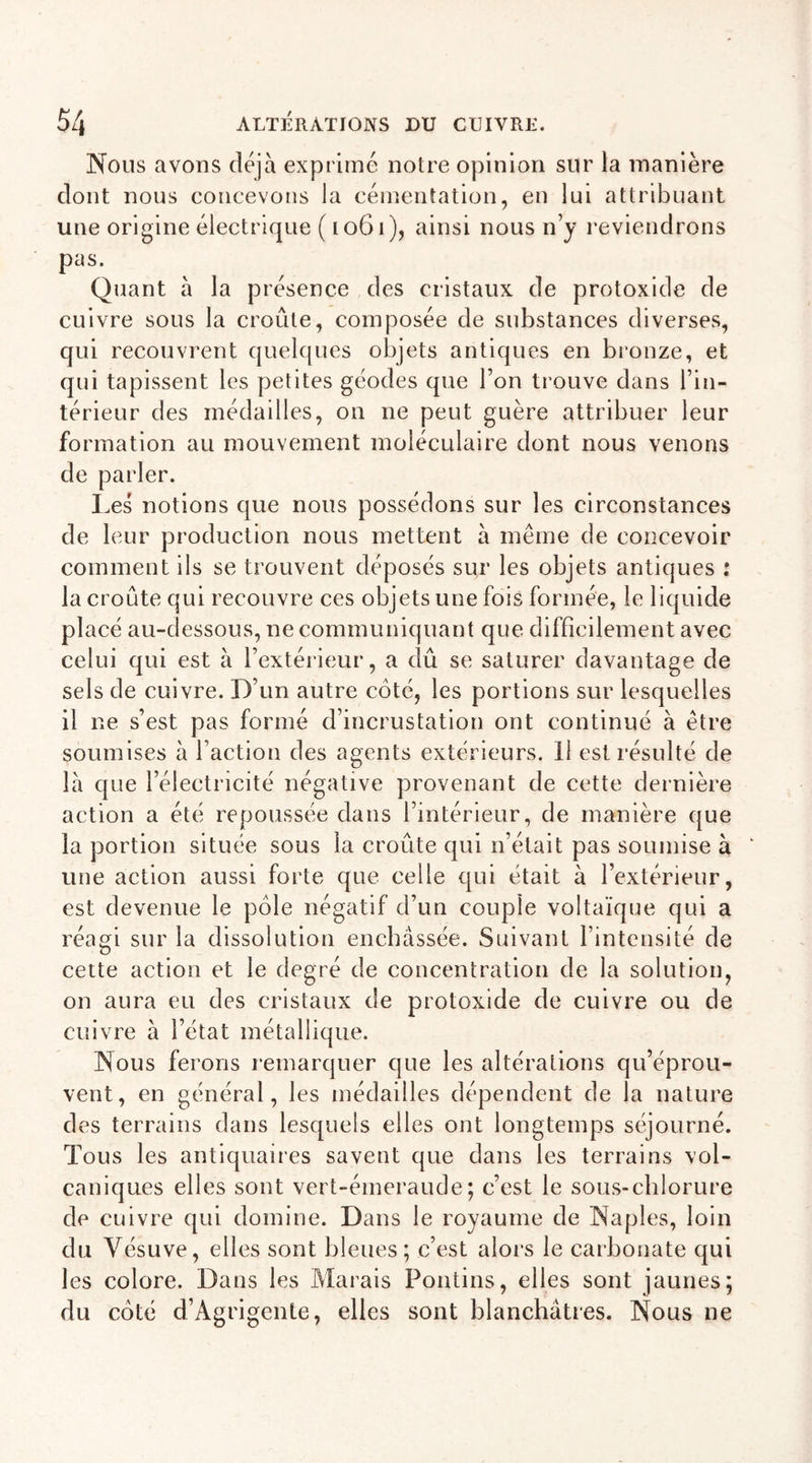 Nous avons déjà exprimé notre opinion sur la manière dont nous concevons la cémentation, en lui attribuant une origine électrique ( 1061), ainsi nous n’y reviendrons pas. Quant à la présence des cristaux de protoxide de cuivre sous la croûte, composée de substances diverses, qui recouvrent quelques objets antiques en bronze, et qui tapissent les petites géodes que l’on trouve dans l’in- térieur des médailles, on ne peut guère attribuer leur formation au mouvement moléculaire dont nous venons de parler. Les notions que nous possédons sur les circonstances de leur production nous mettent à même de concevoir comment ils se trouvent déposés sur les objets antiques : la croûte qui recouvre ces objets une fois formée, le liquide placé au-dessous, ne communiquant que difficilement avec celui qui est à l’extérieur, a dû se saturer davantage de sels de cuivre. D’un autre côté, les portions sur lesquelles il ne s’est pas formé d’incrustation ont continué à être soumises à l’action des agents extérieurs. Il est résulté de là que l’électricité négative provenant de cette dernière action a été repoussée dans l’intérieur, de manière que la portion située sous la croêite qui n’était pas soumise à une action aussi forte que celle qui était à l’extérieur, est devenue le pôle négatif d’un couple voltaïque qui a réagi sur la dissolution enchâssée. Suivant l’intensité de cette action et le degré de concentration de la solution, on aura eu des cristaux de protoxide de cuivre ou de cuivre à l’état métallique. Nous ferons remarquer que les altérations qu’éprou- vent, en général, les médailles dépendent de la nature des terrains dans lesquels elles ont longtemps séjourné. Tous les antiquaires savent que dans les terrains vol- caniques elles sont vert-émeraude; c’est le sous-chlorure de cuivre qui domine. Dans le royaume de Naples, loin du Vésuve, elles sont bleues; c’est alors le carbonate qui les colore. Dans les Marais Pontins, elles sont jaunes; du côté d’Agrigente, elles sont blanchâtres. Nous ne