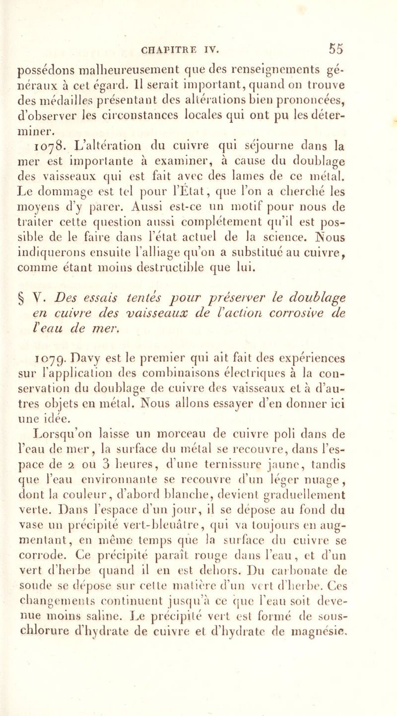 possédons malheureusement que des renseignements gé- néraux à cet égard. Il serait important, quand on trouve des médailles présentant des altérations bien prononcées, d’observer les circonstances locales qui ont pu les déter- miner. 1078. L’altération du cuivre qui séjourne dans la mer est importante à examiner, à cause du doublage des vaisseaux qui est fait avec des lames de ce métal. Le dommage est tel pour l’Etat, que l’on a cherché les moyens d’y parer. Aussi est-ce un motif pour nous de traiter cette question aussi complètement qu’il est pos- sible de le faire dans l’état actuel de la science. Nous indiquerons ensuite l’alliage qu’on a substitué au cuivre, comme étant moins destructible que lui. § V. Des essais tentés pour préserver le doublage en cuivre des vaisseaux de Vaction corrosive de beau de mer. 1079. Davy est le premier qui ait fait des expériences sur l'application des combinaisons électriques à la con- servation du doublage de cuivre des vaisseaux et à d’au- tres objets en métal. Nous allons essayer d’en donner ici une idée. Lorsqu’on laisse un morceau de cuivre poli dans de l’eau de mer, la surface du métal se recouvre, dans l’es- pace de 2 ou 3 heures, d’une ternissure jaune, tandis que l’eau environnante se recouvre d’un léger nuage, dont la couleur, d’abord blanche, devient graduellement verte. Dans l’espace d’un jour, il se dépose au fond du vase un précipité vert-bleuâtre, qui va toujours en aug- mentant, en même temps que la surface du cuivre se corrode. Ce précipité paraît rouge dans l’eau, et d’un vert d’herbe quand il en est dehors. Du carbonate de soude se dépose sur cette matière d’un vert d’herbe. Ces changements continuent jusqu’à ce que l’eau soit deve- nue moins saline. Le précipité vert est formé de sous- chlorure d’hydrate de cuivre et d’hydrate de magnésie.