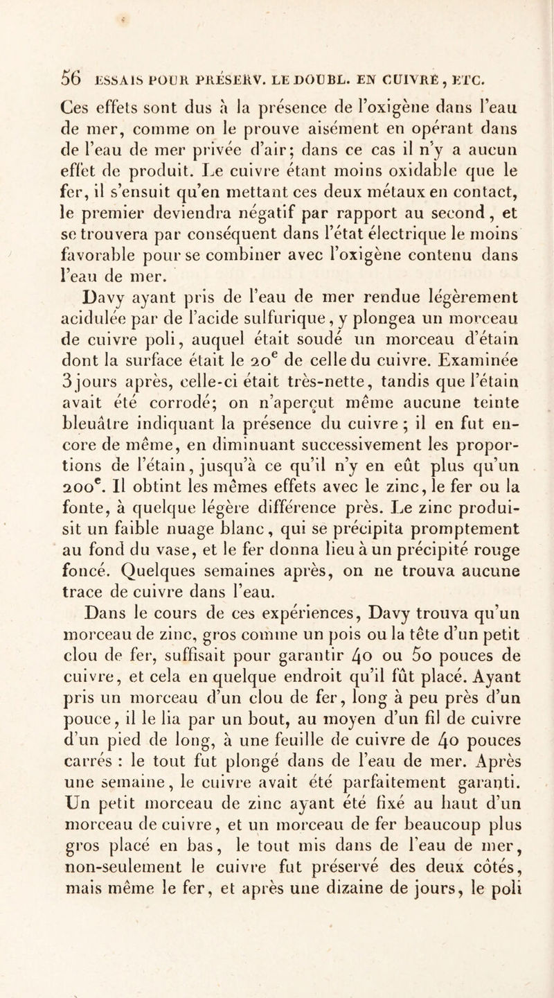 Ces effets sont dus à la présence de Poxigène dans l’eau de mer, comme on le prouve aisément en opérant dans de l’eau de mer privée d’air; dans ce cas il n’y a aucun effet de produit. Le cuivre étant moins oxidable que le fer, il s’ensuit qu’en mettant ces deux métaux en contact, le premier deviendra négatif par rapport au second, et se trouvera par conséquent dans l’état électrique le moins favorable pour se combiner avec Poxigène contenu dans Peau de mer. Davy ayant pris de l’eau de mer rendue légèrement acidulée par de l’acide sulfurique, y plongea un morceau de cuivre poli, auquel était soudé un morceau d’étain dont la surface était le 20e de celle du cuivre. Examinée 3jours après, celle-ci était très-nette, tandis que l’étain avait été corrodé; on n’aperçut meme aucune teinte bleuâtre indiquant la présence du cuivre ; il en fut en- core de même, en diminuant successivement les propor- tions de l’étain, jusqu’à ce qu’il n’y en eût plus qu’un 200e. Il obtint les mêmes effets avec le zinc, le fer ou la fonte, à quelque légère différence près. Le zinc produi- sit un faible nuage blanc, qui se précipita promptement au fond du vase, et le fer donna lieu à un précipité rouge foncé. Quelques semaines après, on ne trouva aucune trace de cuivre dans l’eau. Dans le cours de ces expériences, Davy trouva qu’un morceau de zinc, gros comme un pois ou la tête d’un petit clou de fer, suffisait pour garantir l\o ou 5o pouces de cuivre, et cela en quelque endroit qu’il fût placé. Ayant pris un morceau d’un clou de fer, long à peu près d’un pouce, il le lia par un bout, au moyen d’un fil de cuivre d’un pied de long, à une feuille de cuivre de l\o pouces carrés : le tout fut plongé dans de l’eau de mer. Après une semaine, le cuivre avait été parfaitement garanti. Un petit morceau de zinc ayant été fixé au haut d’un morceau de cuivre, et un morceau de fer beaucoup plus gros placé en bas, le tout mis dans de l’eau de mer, non-seulement le cuivre fut préservé des deux cotés, mais même le fer, et après une dizaine de jours, le poli