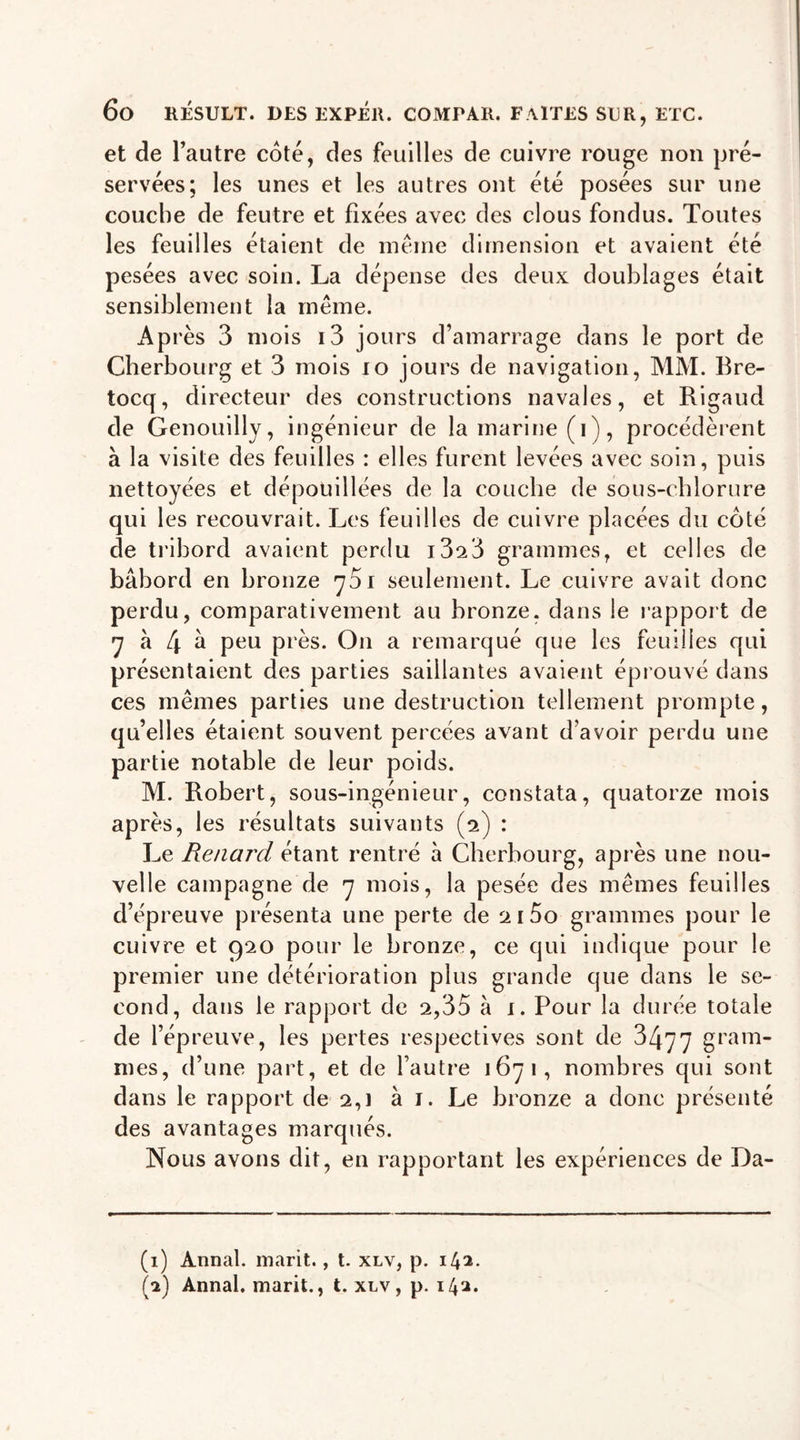 et de l’autre coté, des feuilles de cuivre rouge non pré- servées; les unes et les autres ont été posées sur une couche de feutre et fixées avec des clous fondus. Toutes les feuilles étaient de même dimension et avaient été pesées avec soin. La dépense des deux doublages était sensiblement la même. Après 3 mois i3 jours d’amarrage dans le port de Cherbourg et 3 mois 10 jours de navigation, MM. Bre- tocq, directeur des constructions navales, et Rigaud de Genouilly, ingénieur de la marine (i), procédèrent à la visite des feuilles : elles furent levées avec soin, puis nettoyées et dépouillées de la couche de sous-chlorure qui les recouvrait. Les feuilles de cuivre placées du côté de tribord avaient perdu i3^3 grammes, et celles de bâbord en bronze y5i seulement. Le cuivre avait donc perdu, comparativement au bronze, dans le rapport de 7 à 4 &gt;d Peu pi'ès. On a remarqué que les feuilles qui présentaient des parties saillantes avaient éprouvé dans ces mêmes parties une destruction tellement prompte, qu’elles étaient souvent percées avant d’avoir perdu une partie notable de leur poids. M. Robert, sous-ingénieur, constata, quatorze mois après, les résultats suivants (2) : Le Renard étant rentré à Cherbourg, après une nou- velle campagne de y mois, la pesée des mêmes feuilles d’épreuve présenta une perte de 2 i5o grammes pour le cuivre et 920 pour le bronze, ce qui indique pour le premier une détérioration plus grande que dans le se- cond, dans le rapport de 2,35 à 1. Pour la durée totale de l’épreuve, les pertes respectives sont de 3477 gram- mes, d’une part, et de l’autre 1671, nombres qui sont dans le rapport de 2,] à 1. Le bronze a donc présenté des avantages marqués. Nous avons dit, en rapportant les expériences de Da- (1) Annal, marit., t. xlv, p. 14a. (2) Annal, marit., t. xlv, p. 142.