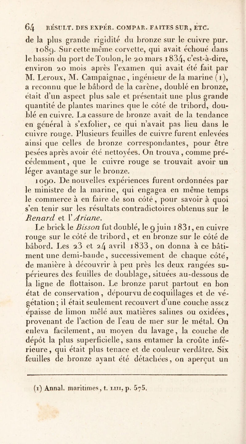 de la plus grande rigidité du bronze sur le cuivre pur. 1089. Sur cette meme corvette, qui avait échoué dans le bassin du port de Toulon, le 20 mars i834, c’est-à-dire, environ 20 mois après l’examen qui avait été fait par M. Leroux, M. Campaignac, ingénieur de la marine (j), a reconnu que le bâbord de la carène, doublé en bronze, était d’un aspect plus sale et présentait une plus grande quantité de plantes marines que le côté de tribord, dou- blé en cuivre. La cassure de bronze avait de la tendance en général à s’exfolier, ce qui n’avait pas lieu dans le cuivre rouge. Plusieurs feuilles de cuivre furent enlevées ainsi que celles de bronze correspondantes, pour être pesées après avoir été nettoyées. On trouva, comme pré- cédemment, que le cuivre rouge se trouvait avoir un léger avantage sur le bronze. 1090. De nouvelles expériences furent ordonnées par le ministre de la marine, qui engagea en même temps le commerce à en faire de son côté, pour savoir à quoi s’en tenir sur les résultats contradictoires obtenus sur le Renard et X Ariane. Le brick le Bisson fut doublé, le 9 juin i83i, en cuivre rouge sur le côté de tribord, et en bronze sur le côté de bâbord. Les 23 et 24 avril 1 833, on donna à ce bâti- ment une demi-bande, successivement de chaque côté, de manière à découvrir à peu près les deux rangées su- périeures des feuilles de doublage, situées au-dessous de la lig ne de flottaison. Le bronze parut partout en bon état de conservation, dépourvu de coquillages et de vé- gétation; il était seulement recouvert d’une couche assez épaisse de limon mêlé aux matières salines ou oxidées, provenant de l’action de l’eau de mer sur le métal. On enleva facilement, au moyen du lavage, la couche de dépôt la plus superficielle, sans entamer la croûte infé- rieure, qui était plus tenace et de couleur verdâtre. Six feuilles de bronze ayant été détachées, on aperçut un