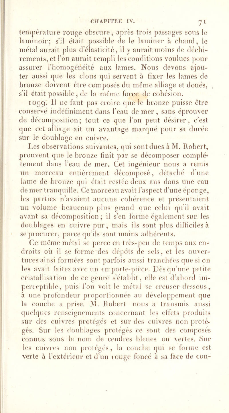 température rouge obscure, après trois passages sous le laminoir; s’il était possible de le laminer à chaud, le métal aurait plus d’élasticité, il y aurait moins de déchi- rements, et bon aurait rempli les conditions voulues pour assurer l'homogénéité aux lames. Nous devons ajou- ter aussi que les clous qui servent à fixer les lames de bronze doivent être composés du meme alliage et doués, s’il était possible, de la même force de cohésion. 1099. ^ lie fai]t Pas croire que le bronze puisse être conservé indéfiniment dans l’eau de mer, sans éprouver de décomposition; tout ce que bon peut désirer, c’est que cet alliage ait un avantage marqué pour sa durée sur le doublage en cuivre. Les observations suivantes, qui sont dues à M. Robert, prouvent que le bronze finit par se décomposer complè- tement dans beau de mer. Cet ingénieur nous a remis un morceau entièrement décomposé, détaché d’une lame de bronze qui était restée deux ans dans une eau de mer tranquille. Ce morceau avait l’aspect d’une éponge, les parties n’avaient aucune cohérence et présentaient un volume beaucoup plus grand que celui qu’il avait avant sa décomposition ; il s’en forme également sur les doublages en cuivre pur, mais ils sont plus difficiles à se procurer, parce qu’ils sont moins adhérents. Ce même métal se perce en très-peu de temps aux en- droits oii il se forme des dépôts de sels, et les ouver- tures ainsi foi niées sont parfois aussi tranchées que si on les avait faites avec un emporte-pièce. Dès qu’une petite cristallisation de ce genre s’établit, elle est d’abord im- perceptible, puis bon voit le métal se creuser dessous, à une profondeur proportionnée au développement que la couche a prise. M. Robert nous a transmis aussi quelques renseignements concernant les effets produits sur des cuivres protégés et sur des cuivres non proté- gés. Sur les doublages protégés ce sont des composés connus sous le nom de cendres bleues ou vertes. Sur 1 es cuivres non protégés, la couctie qui se verte à l’extérieur et d’un rouge foncé à sa face de cou- la e foi me est