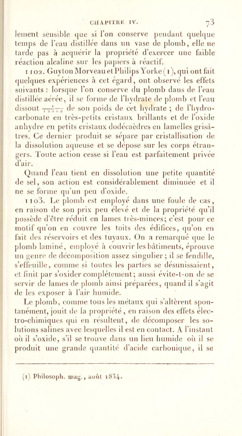 leinent sensible que si l’on conserve pendant quelque temps de beau distillée dans un vase de plomb, elle 11e tarde pas à acquérir la propriété d’exercer une faible réaction alcaline sur les papiers à réactif. 1102. Guy ton Morveau et Philips Yorke ( 1 ), qui ont fait quelques expériences à cet égard, ont observé les effets suivants : lorsque l’on conserve du plomb dans de beau distillée aérée, il se forme de l’hydrate de plomb et beau dissout de son poids de cet hydrate ; de bhydro- 12000 carbonate en très-petits cristaux brillants et de l’oxide anhydre en petits cristaux dodécaèdres en lamelles grisâ- tres. Ce dernier produit se sépare par cristallisation de la dissolution aqueuse et se dépose sur les corps étran- gers. Toute action cesse si beau est parfaitement privée d’air. Quand beau tient en dissolution une petite quantité de sel, son action est considérablement diminuée et il ne se forme qu'un peu d’oxide. t îo3. Le plomb est employé dans une foule de cas, en raison de son prix peu élevé et de la propriété qu’il possède d’être réduit en lames très-minces; c’est pour ce motif qu’on en couvre les toits des édifices, qu’on en fait des réservoirs et des tuyaux. On a remarqué que ie plomb laminé, employé à couvrir les bâtiments, éprouve un genre de décomposition assez singulier; il se fendille, s’effeuille, comme si toutes les parties se désunissaient, et finit par s’oxider complètement ; aussi évite-t-on de se servir de lames de plomb ainsi préparées, quand il s’agit de les exposer à l’air humide. Le plomb, comme tous les métaux qui s’altèrent spon- tanément, jouit de la propriété, en raison des effets élec- tro-chimiques qui en résultent, de décomposer les so- lutions salines avec lesquelles il est en contact. A l’mstant ou il s’oxide, s’il se trouve dans un lieu humide oii il se produit une grande quantité d’acide carbonique, il se (1) Philosoph. mag., août 18 '&gt;4 •