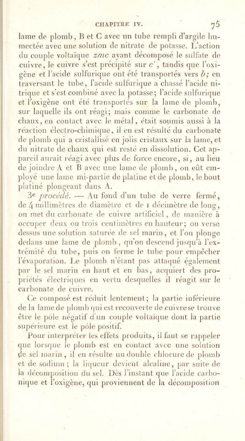 lame de plomb, B et G avec un tube rempli d’argile hu- mectée avec une solution de nitrate de potasse. L’action du couple voltaïque zmc ayant décomposé le sulfate de cuivre, le cuivre s’est précipité sur &lt;?', tandis que l’oxi- gène et l’acide sulfurique ont été transportés vers b; en traversant le tube, l’acide sulfurique a chassé l’acide ni- trique et s’est combiné avec la potasse; l’acide sulfurique etToxigène ont été transportés sur la lame de plomb, sur laquelle ils ont réagi; mais comme le carbonate de chaux, en contact avec le métal, était soumis aussi à la réaction électro-chimique, il en est résulté du carbonate de plomb qui a cristallisé en jolis cristaux sur la lame, et du nitrate de chaux qui est resté en dissolution. Cet ap- pareil aurait réagi avec plus de force encore, si, au heu de joindre A et B avec une lame de plomb, on eût em- ployé une lame mi-partie de platine et de plomb, le bout platiné plongeant dans A. 3e procédé. — Au fond d’un tube de verre fermé, de 4 millimètres de diamètre et de i décimètre de long, on met du carbonate de cuivre artificiel, de manière à occuper deux ou trois centimètres en hauteur; on verse dessus une solution saturée de sel marin, et l’on plonge dedans une lame de plomb, qu’on descend jusqu’à l’ex- trémité du tube, puis on ferme le tube pour empêcher l’évaporation. Le plomb n’étant pas attaqué également par le sel marin en haut et en bas, acquiert des pro- priétés électriques en vertu desquelles il réagit sur le carbonate de cuivre. Ce composé est réduit lentement; la partie inférieure de la lame de plomb qui est recouverte de cuivrese trouve être le pôle négatif d’un couple voltaïque dont la partie supérieure est le pôle positif. Pour interpréter les effets produits, il faut se rappeler que lorsque le plomb est en contact avec une solution çîe sel marin, il en résulte un double chlorure de plomb et de sodium ; la liqueur devient alcaline, par suite de la décomposition du sel. Dès l’instant que l'acide carbo- nique et l’oxigène, qui proviennent de la décomposition