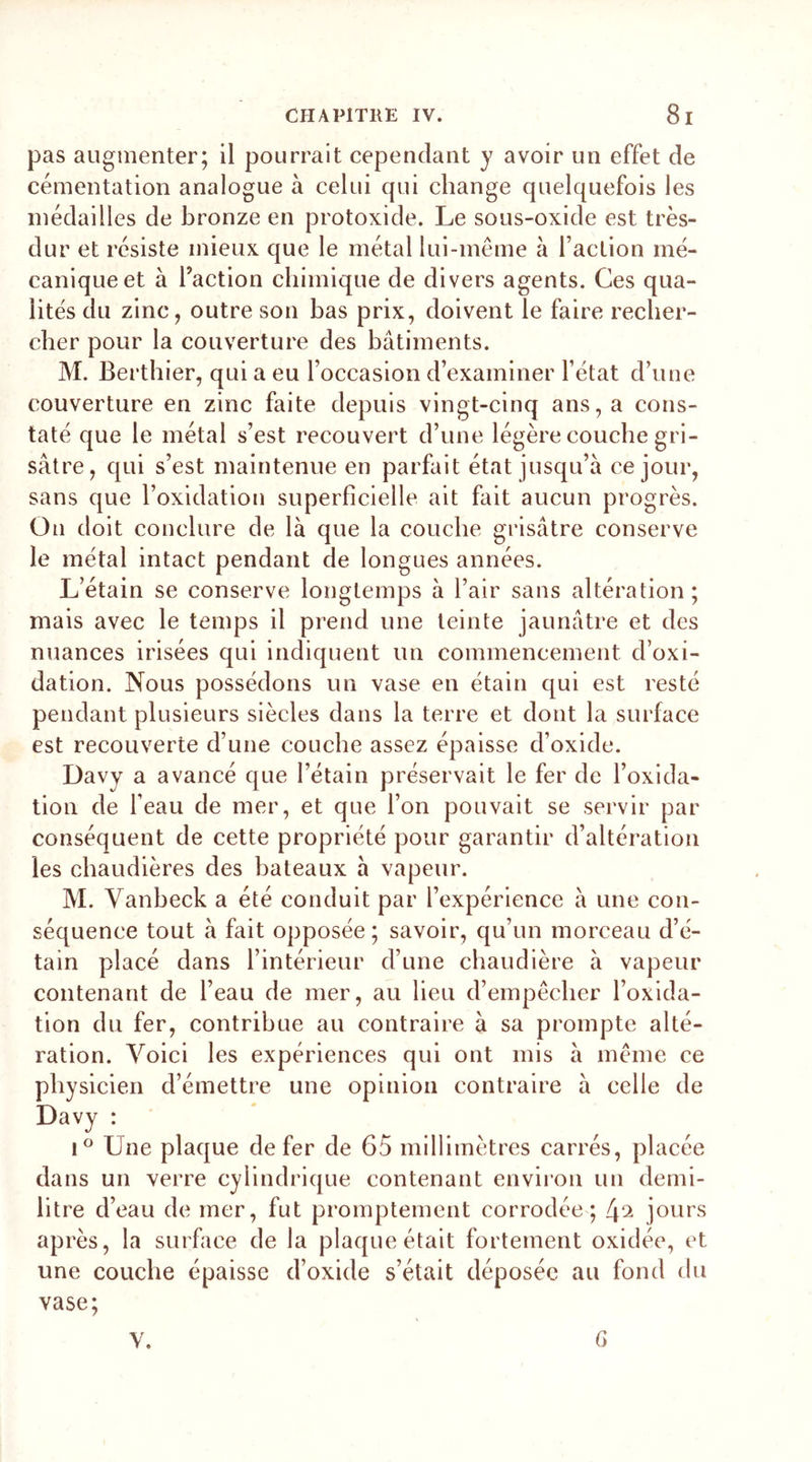 pas augmenter; il pourrait cependant y avoir un effet de cémentation analogue à celui qui change quelquefois les médailles de bronze en protoxide. Le sous-oxide est très- dur et résiste mieux que le métal lui-même à faction mé- canique et à faction chimique de divers agents. Ces qua- lités du zinc, outre son bas prix, doivent le faire recher- cher pour la couverture des bâtiments. M. Berthier, qui a eu l’occasion d’examiner l’état d’une couverture en zinc faite depuis vingt-cinq ans, a cons- taté que le métal s’est recouvert d’une légère couche gri- sâtre, qui s’est maintenue en parfait état jusqu’à ce jour, sans que l’oxidation superficielle ait fait aucun progrès. On doit conclure de là que la couche grisâtre conserve le métal intact pendant de longues années. L’étain se conserve longtemps à l’air sans altération ; mais avec le temps il prend une teinte jaunâtre et des nuances irisées qui indiquent un commencement d’oxi- dation. Nous possédons un vase en étain qui est resté pendant plusieurs siècles dans la terre et dont la surface est recouverte d’une couche assez épaisse d’oxide. Davy a avancé que l’étain préservait le fer de l’oxida- tion de l’eau de mer, et que l’on pouvait se servir par conséquent de cette propriété pour garantir d’altération les chaudières des bateaux à vapeur. M. Yanheck a été conduit par l’expérience à une con- séquence tout à fait opposée; savoir, qu’un morceau d’é- tain placé dans l’intérieur d’une chaudière à vapeur contenant de l’eau de mer, au lieu d’empêcher l’oxida- tion du fer, contribue au contraire à sa prompte alté- ration. Voici les expériences qui ont mis à même ce physicien d’émettre une opinion contraire à celle de Davy : i° Une plaque de fer de 65 millimètres carrés, placée dans un verre cylindrique contenant environ un demi- litre d’eau de mer, fut promptement corrodée; 4^ jours après, la surface de la plaque était fortement oxidée, et une couche épaisse d’oxide s’était déposée au fond du vase; V. G