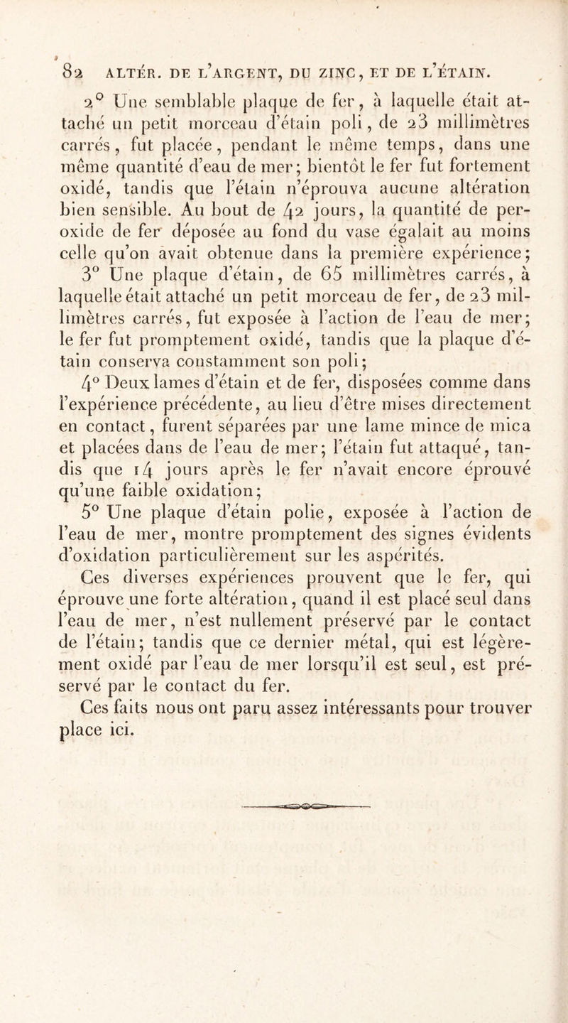 2° Une semblable plaque de fer, à laquelle était at- taché un petit morceau d’étain poli, de 23 millimètres carrés, fut placée, pendant le même temps, dans une même quantité d’eau de mer; bientôt le fer fut fortement oxidé, tandis que l’étain n’éprouva aucune altération bien sensible. Au bout de l\2 jours, la quantité de per- oxide de fer déposée au fond du vase égalait au moins celle qu’on avait obtenue dans la première expérience; 3° Une plaque d’étain, de 65 millimètres carrés, à laquelle était attaché un petit morceau de fer, de 23 mil- limètres carrés, fut exposée à l’action de l’eau de mer; le fer fut promptement oxidé, tandis que la plaque d’é- tain conserva constamment son poli; 4° Deux lames d’étain et de fer, disposées comme dans l’expérience précédente, au lieu d’être mises directement en contact, furent séparées par une lame mince de mica et placées dans de l’eau de mer; l’étain fut attaqué, tan- dis que i4 jours après le fer n’avait encore éprouvé qu’une faible oxidation; 5° Une plaque d’étain polie, exposée à l’action de l’eau de mer, montre promptement des signes évidents d’oxidation particulièrement sur les aspérités. Ges diverses expériences prouvent que le fer, qui éprouve une forte altération, quand il est placé seul dans l’eau de mer, n’est nullement préservé par le contact de l’étain; tandis que ce dernier métal, qui est légère- ment oxidé par l’eau de mer lorsqu’il est seul, est pré- servé par le contact du fer. Ces faits nous ont paru assez intéressants pour trouver place ici.