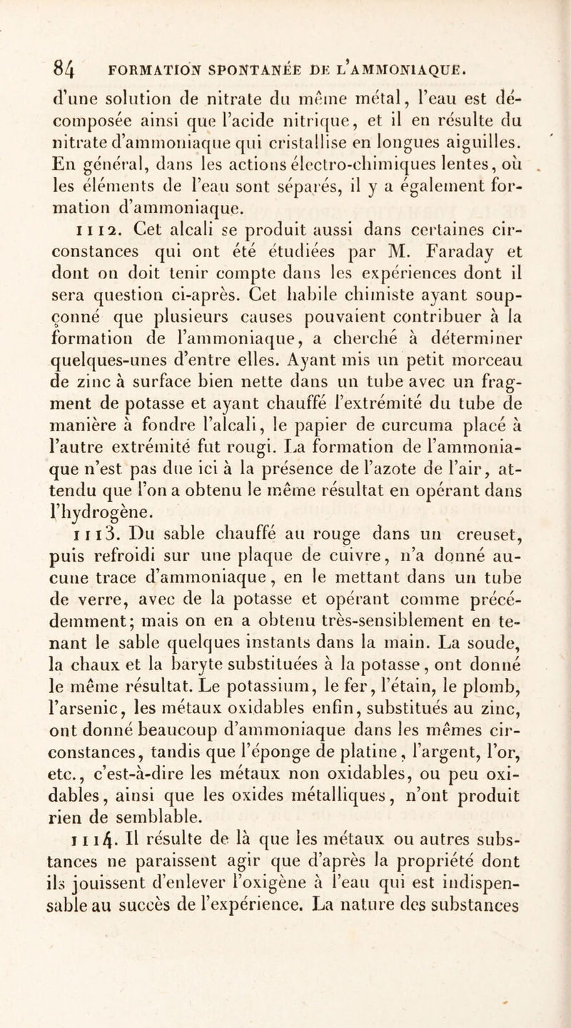 d’une solution de nitrate du meme métal, l’eau est dé- composée ainsi que l’acide nitrique, et il en résulte du nitrate d’ammoniaque qui cristallise en longues aiguilles. En général, dans les actions électro-chimiques lentes, ou les éléments de l’eau sont séparés, il y a également for- mation d’ammoniaque. il 12. Cet alcali se produit aussi dans certaines cir- constances qui ont été étudiées par M. Faraday et dont on doit tenir compte dans les expériences dont il sera question ci-après. Cet habile chimiste ayant soup- çonné que plusieurs causes pouvaient contribuer a la formation de l’ammoniaque, a cherché à déterminer quelques-unes d’entre elles. Ayant mis un petit morceau de zinc à surface bien nette dans un tube avec un frag- ment de potasse et ayant chauffé l’extrémité du tube de manière à fondre l’alcali, le papier de curcuma placé à l’autre extrémité fut rougi. La formation de l’ammonia- que n’est, pas due ici à la présence de l’azote de l’air, at- tendu que l’on a obtenu le même résultat en opérant dans l’hydrogène. 1113. Du sable chauffé au rouge dans un creuset, puis refroidi sur une plaque de cuivre, n’a donné au- cune trace d’ammoniaque, en le mettant dans un tube de verre, avec de la potasse et opérant comme précé- demment; mais on en a obtenu très-sensiblement en te- nant le sable quelques instants dans la main. La soude, la chaux et la baryte substituées à la potasse, ont donné le même résultat. Le potassium, le fer, l’étain, le plomb, l’arsenic, les métaux oxidables enfin, substitués au zinc, ont donné beaucoup d’ammoniaque dans les mêmes cir- constances, tandis que l’éponge de platine, l’argent, l’or, etc., c’est-à-dire les métaux non oxidables, ou peu oxi- dables, ainsi que les oxides métalliques, n’ont produit rien de semblable. 1114- Il résulte de là que les métaux ou autres subs- tances ne paraissent agir que d’après la propriété dont ils jouissent d’enlever l’oxigène à l’eau qui est indispen- sable au succès de l’expérience. La nature des substances