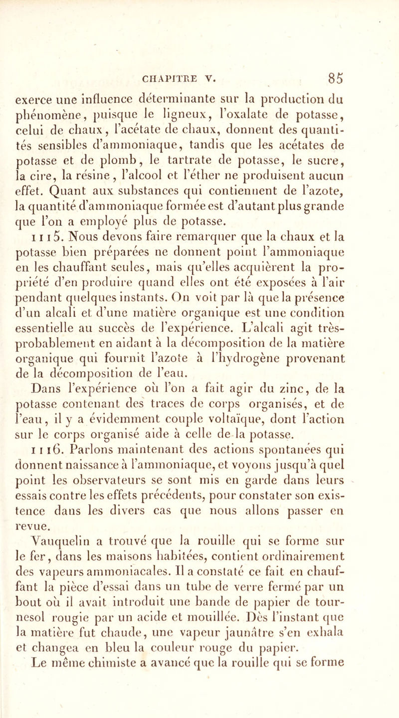 exerce une influence déterminante sur la production du phénomène, puisque le ligneux, l’oxalate de potasse, celui de chaux, l’acétate de chaux, donnent des quanti- tés sensibles d’ammoniaque, tandis que les acétates de potasse et de plomb, le tartrate de potasse, le sucre, la cire, la résine, l’alcool et l’éther ne produisent aucun effet. Quant aux substances qui contiennent de l’azote, la quantité d’ammoniaque formée est d’autant plus grande que l’on a employé plus de potasse. 111 5. Nous devons faire remarquer que la chaux et la potasse bien préparées ne donnent point l’ammoniaque en les chauffant seules, mais qu’elles acquièrent la pro- priété d’en produire quand elles ont été exposées à l’air pendant quelques instants. On voit par là que la présence d’un alcali et d’une matière organique est une condition essentielle au succès de l’expérience. L’alcali agit très- probablement en aidant à la décomposition de la matière organique qui fournit l’azote à l’hydrogène provenant de la décomposition de l’eau. Dans l’expérience ou l’on a fait agir du zinc, de la potasse contenant des traces de corps organisés, et de l’eau, il y a évidemment couple voltaïque, dont l’action sur le corps organisé aide à celle de la potasse. i i î6. Parlons maintenant des actions spontanées qui donnent naissance à l’ammoniaque, et voyons jusqu’à quel point les observateurs se sont mis en garde dans leurs essais contre les effets précédents, pour constater son exis- tence dans les divers cas que nous allons passer en revue. Yauquelin a trouvé que la rouille qui se forme sur le fer, dans les maisons habitées, contient ordinairement des vapeurs ammoniacales. Il a constaté ce fait en chauf- fant la pièce d’essai dans un tube de verre fermé par un bout ou il avait introduit une bande de papier de tour- nesol rougie par un acide et mouillée. Dès l’instant que la matière fut chaude, une vapeur jaunâtre s’en exhala et changea en bleu la couleur rouge du papier. Le même chimiste a avancé que la rouille qui se forme