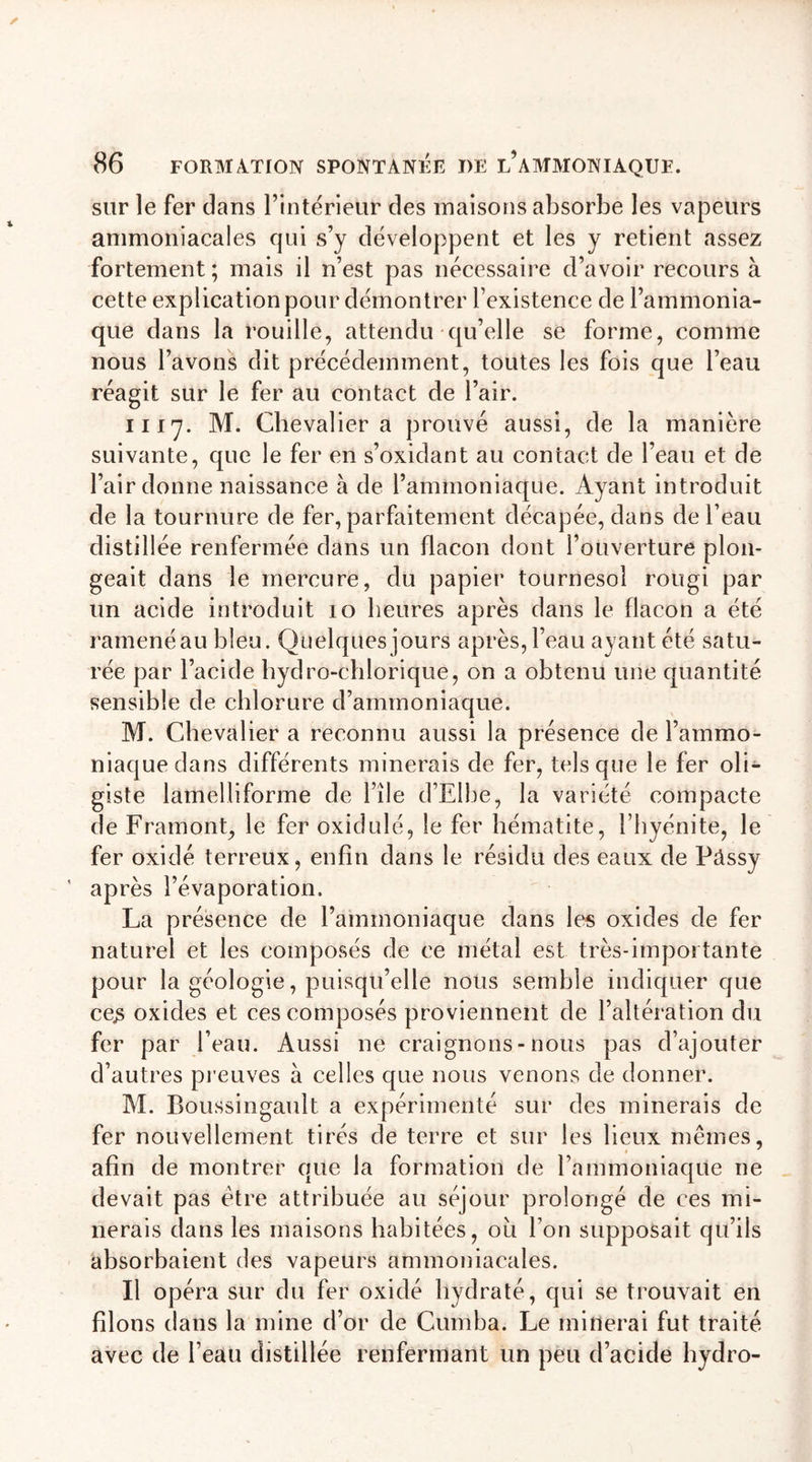 sur le fer dans l’intérieur des maisons absorbe les vapeurs ammoniacales qui s’y développent et les y retient assez fortement ; mais il n’est pas nécessaire d’avoir recours à cette explication pour démontrer l’existence de l’ammonia- que dans la rouille, attendu qu’elle se forme, comme nous l’avons dit précédemment, toutes les fois que l’eau réagit sur le fer au contact de l’air. il 17. M. Chevalier a prouvé aussi, de la manière suivante, que le fer en s’oxidant au contact de l’eau et de l’air donne naissance à de l’ammoniaque. Ayant introduit de la tournure de fer, parfaitement décapée, dans de l’eau distillée renfermée dans un flacon dont l’ouverture plon- geait dans le mercure, du papier tournesol rougi par un acide introduit 10 heures après dans le flacon a été ramené au bleu. Quelques jours après, l’eau ayant été satu- rée par l’acide hydro-chlorique, on a obtenu une quantité sensible de chlorure d’ammoniaque. M. Chevalier a reconnu aussi la présence de l’ammo- niaque dans différents minerais de fer, tels que le fer oli- giste lamelliforme de file d’Elbe, la variété compacte de F ram ont, le fer oxidulé, le fer hématite, i’hyénite, le fer oxidé terreux, enfin dans le résidu des eaux de Pâssy après l’évaporation. La présence de l’ammoniaque dans les oxides de fer naturel et les composés de ce métal est très-importante pour la géologie, puisqu’elle nous semble indiquer que ce£ oxides et ces composés proviennent de l’altération du fer par l’eau. Aussi ne craignons - nous pas d’ajouter d’autres preuves à celles que nous venons de donner. M. Boussingault a expérimenté sur des minerais de fer nouvellement tirés de terre et sur les lieux mêmes, afin de montrer que la formation de l’ammoniaque 11e devait pas être attribuée au séjour prolongé de ces mi- nerais dans les maisons habitées, ou l’on supposait qu’ils absorbaient des vapeurs ammoniacales. Il opéra sur du fer oxidé hydraté, qui se trouvait en filons dans la mine d’or de Cumba. Le initierai fut traité avec de l’eau distillée renfermant un peu d’acide hydro-