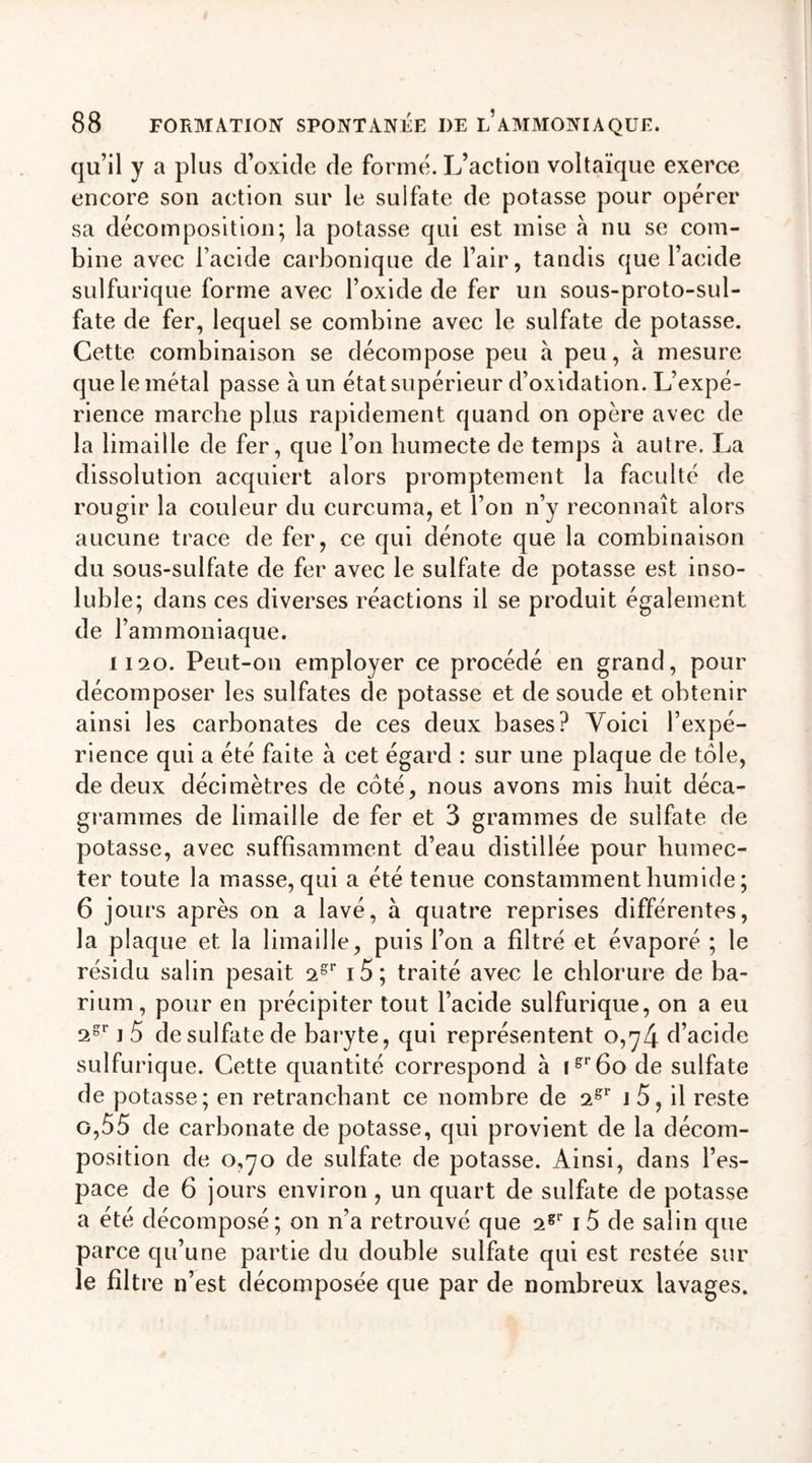 qu’il y a plus d’oxide de forme. L’action voltaïque exerce encore son action sur le sulfate de potasse pour opérer sa décomposition; la potasse qui est mise à nu se com- bine avec l’acide carbonique de l’air, tandis que l’acide sulfurique forme avec l’oxide de fer un sous-proto-sul- fate de fer, lequel se combine avec le sulfate de potasse. Cette combinaison se décompose peu à peu, à mesure que le métal passe à un état supérieur d’oxidation. L’expé- rience marche plus rapidement quand on opère avec de la limaille de fer, que l’on humecte de temps à autre. La dissolution acquiert alors promptement la faculté de rougir la couleur du curcuma, et l’on n’y reconnaît alors aucune trace de fer, ce qui dénote que la combinaison du sous-sulfate de fer avec le sulfate de potasse est inso- luble; dans ces diverses réactions il se produit également de l’ammoniaque. 1120. Peut-on employer ce procédé en grand, pour décomposer les sulfates de potasse et de soude et obtenir ainsi les carbonates de ces deux bases? Voici l’expé- rience qui a été faite à cet égard : sur une plaque de tôle, de deux décimètres de côté, nous avons mis huit déca- grammes de limaille de fer et 3 grammes de sulfate de potasse, avec suffisamment d’eau distillée pour humec- ter toute la masse, qui a été tenue constamment humide ; 6 jours après on a lavé, à quatre reprises différentes, la plaque et la limaille, puis l’on a filtré et évaporé ; le résidu salin pesait 2gr i5; traité avec le chlorure de ba- rium, pour en précipiter tout l’acide sulfurique, on a eu 2gr i 5 de sulfate de baryte, qui représentent 0,74 d’acide sulfurique. Cette quantité correspond à igr6o de sulfate de potasse; en retranchant ce nombre de 2gr 1 5, il reste o,Ô5 de carbonate de potasse, qui provient de la décom- position de 0,70 de sulfate de potasse. Ainsi, dans l’es- pace de 6 jours environ , un quart de sulfate de potasse a été décomposé; on n’a retrouvé que 2gr i5 de salin que parce qu’une partie du double sulfate qui est restée sur le filtre n’est décomposée que par de nombreux lavages.