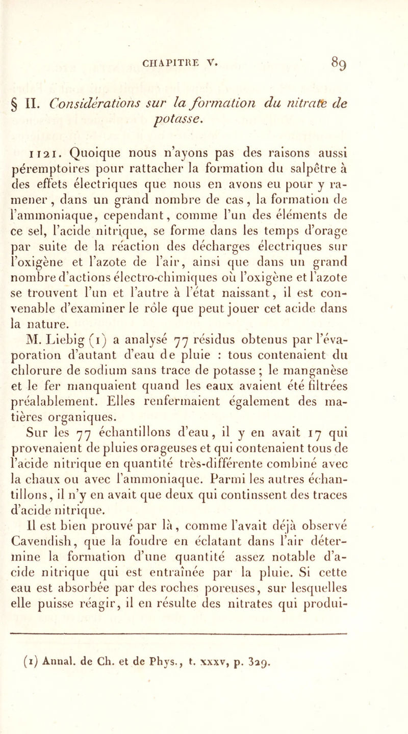 § II. Considérations sur la formation du nitrate, de potasse. liai. Quoique nous n’ayons pas des raisons aussi péremptoires pour rattacher la formation du salpêtre à des effets électriques que nous en avons eu pour y ra- mener , dans un grand nombre de cas, la formation de l’ammoniaque, cependant, comme l’un des éléments de ce sel, l’acide nitrique, se forme dans les temps d’orage par suite de la réaction des décharges électriques sur l’oxigène et l’azote de l’air, ainsi que dans un grand nombre d’actions électro-chimiques où l’oxigène et l’azote se trouvent l’un et l’autre à l’état naissant, il est con- venable d’examiner le rôle que peut jouer cet acide dans la nature. M. Liebig (i) a analysé 77 résidus obtenus par l’éva- poration d’autant d’eau de pluie : tous contenaient du chlorure de sodium sans trace de potasse ; le manganèse et le fer manquaient quand les eaux avaient été filtrées préalablement. Elles renfermaient également des ma- tières organiques. Sur les 77 échantillons d’eau, il y en avait 17 qui provenaient de pluies orageuses et qui contenaient tous de l’acide nitrique en quantité très-différente combiné avec la chaux ou avec l’ammoniaque. Parmi les autres échan- tillons, il n’y en avait que deux qui continssent des traces d’acide nitrique. Il est bien prouvé par la, comme l’avait déjà observé Cavendish, que la foudre en éclatant dans l’air déter- mine la formation d’une quantité assez notable d’a- cide nitrique qui est entraînée par la pluie. Si cette eau est absorbée par des roches poreuses, sur lesquelles elle puisse réagir, il en résulte des nitrates qui produi-