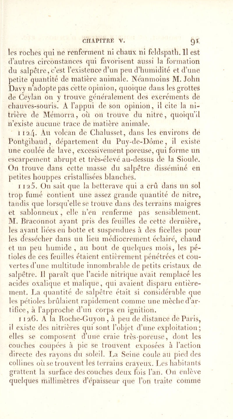 les roches qui ne renferment ni chaux ni feldspath. Il est d’autres circonstances qui favorisent aussi la formation du salpêtre, c’est l’existence d’un peu d’humidité et d’une petite quantité de matière animale. Néanmoins M. John Davy n’adopte pas cette opinion, quoique dans les grottes de Ceyîan on y trouve généralement des excréments de chauves-souris. À l’appui de son opinion, il cite la ni- trière de Mémorra, ou on trouve du nitre, quoiqu’il n’existe aucune trace de matière animale. 1124. Au volcan de Chalusset, dans les environs de Pontgibaud, département du Puy-de-Dôme, il existe une coulée de lave, excessivement poreuse, qui forme un escarpement abrupt et très-élevé au-dessus de la Sioule. On trouve dans cette masse du salpêtre disséminé en petites houppes cristallisées blanches. 112O. On sait que la betterave qui a crû dans un sol trop fumé contient une assez grande quantité de nitre, tandis que lorsqu’elle se trouve dans des terrains maigres et sablonneux, elle n’en renferme pas sensiblement. M. Braconnot ayant pris des feuilles de cette dernière, les ayant liées en botte et suspendues à des ficelles pour les dessécher dans un lieu médiocrement éclairé, chaud et un peu humide , au bout de quelques mois, les pé- tioles de ces feuilles étaient entièrement pénétrées et cou- vertes d’une multitude innombrable de petits cristaux de salpêtre. Il paraît que l’acide nitrique avait remplacé les acides oxalique et malique, qui avaient disparu entière- ment. J^a quantité de salpêtre était si considérable que les pétioles brûlaient rapidement comme une mèche d’ar- tifice, à l’approche d’un corps en ignition. 1 1 26. A la Roche-Guyon , à peu de distance de Paris, il existe des nitrières qui sont l’objet d’une exploitation; elles se composent d’une craie très-poreuse, dont les couches coupées à pic se trouvent exposées à l’action directe des rayons du soleil. La Seine coule au pied des coll ines ou se trouvent les terrains crayeux. Les habitants grattent la surface des couches deux fois l’an. On enlève quelques millimètres d’épaisseur que l’on traite comme