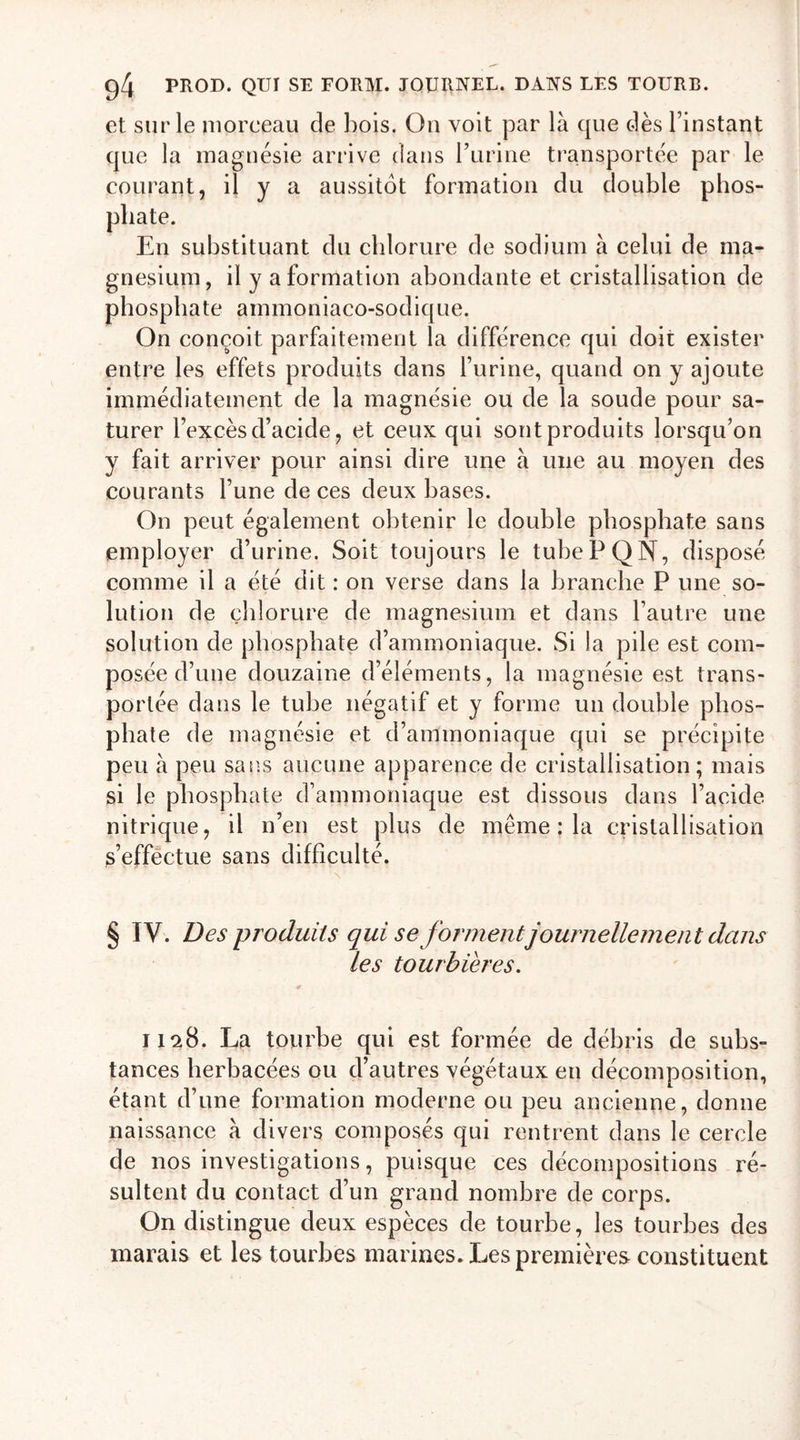 et sur le morceau de bois. Ou voit par là que dès l’instant que la magnésie arrive dans burine transportée par le courant, il y a aussitôt formation du double phos- En substituant du chlorure de sodium à celui de ma- gnésium, il y a formation abondante et cristallisation de phosphate ammoniaco-sodique. On conçoit parfaitement la différence qui doir exister entre les effets produits dans l’urine, quand on y ajoute immédiatement de la magnésie ou de la soude pour sa- turer l’excès d’acide, et ceux qui sont produits lorsqu’on y fait arriver pour ainsi dire une à une au moyen des courants l’une de ces deux bases. On peut également obtenir le double phosphate sans employer d’urine. Soit toujours le tuhePQN, disposé comme il a été dit : on verse dans la branche P une so- lution de chlorure de magnésium et dans l’autre une solution de phosphate d’ammoniaque. Si la pile est com- posée d’une douzaine d’éléments, la magnésie est trans- portée dans le tube négatif et y forme un double phos- phate de magnésie et d’ammoniaque qui se précipite peu à peu sans aucune apparence de cristallisation; mais si le phosphate d’ammoniaque est dissous dans l’acide nitrique, il n’en est plus de même : la cristallisation s’effectue sans difficulté. § IV. Des -produits qui se forment journellement dans les tourbières. 1128. La tourbe qui est formée de débris de subs- tances herbacées ou d’autres végétaux en décomposition, étant d’une formation moderne ou peu ancienne, donne naissance à divers composés qui rentrent dans le cercle de nos investigations, puisque ces décompositions ré- sultent du contact d’un grand nombre de corps. On distingue deux espèces de tourbe, les tourbes des marais et les tourbes marines. Les premières constituent