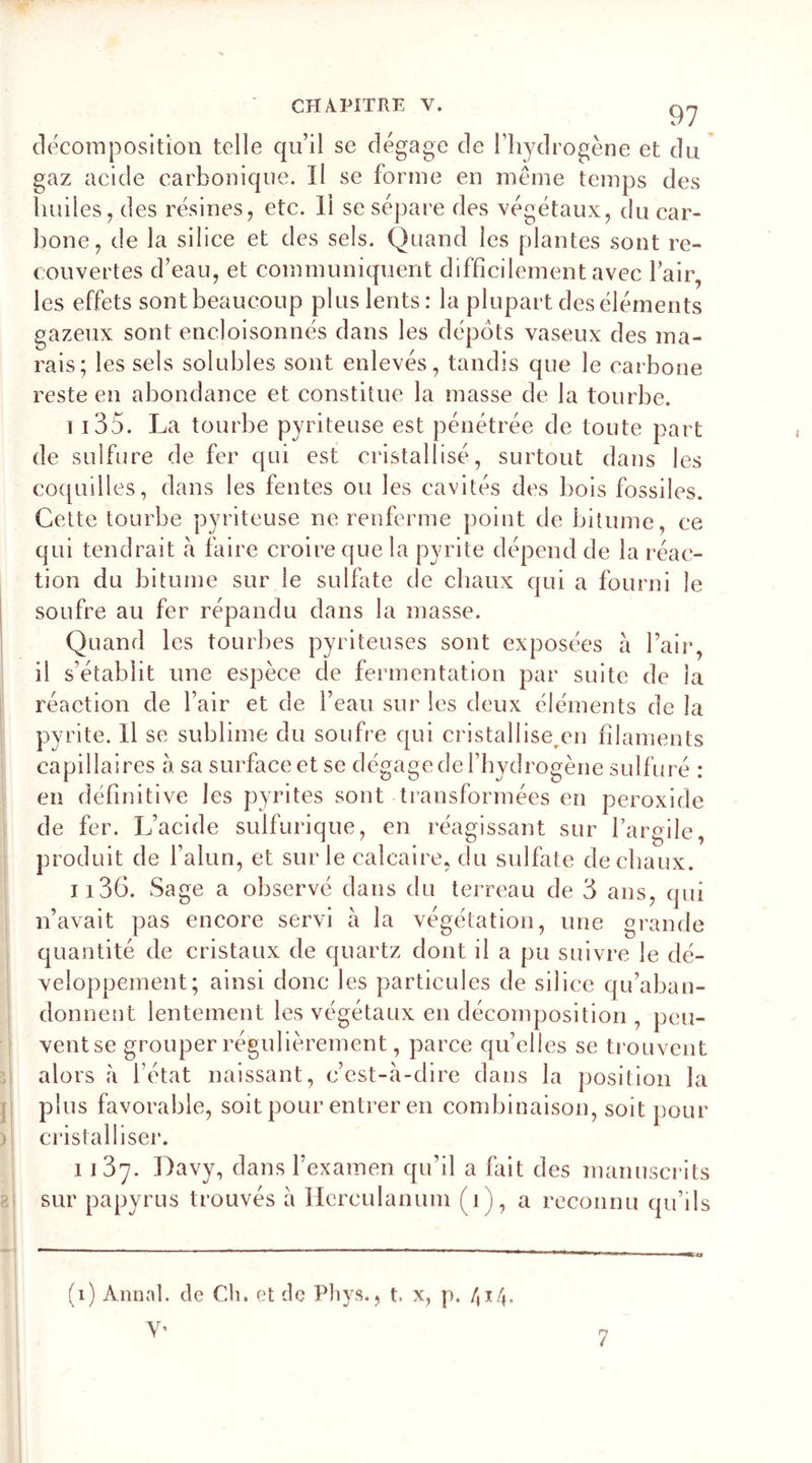 décomposition telle qu’il se dégage de l’hydrogène et du gaz acide carbonique. Il se forme en même temps des huiles, des résines, etc. Il se sépare des végétaux, du car- bone, de la silice et des sels. Quand les plantes sont re- couvertes d’eau, et communiquent difficilement avec l’air, les effets sontbeaucoup plus lents: la plupart des éléments gazeux sont encloisonnés dans les dépôts vaseux des ma- rais; les sels solubles sont enlevés, tandis que le carbone reste en abondance et constitue la masse de la tourbe. i i 35. La tourbe pyriteuse est pénétrée de toute part de sulfure de fer qui est cristallisé, surtout dans les coquilles, dans les fentes ou les cavités des bois fossiles. Cette tourbe pyriteuse ne renferme point de bitume, ce qui tendrait à faire croire que la pyrite dépend de la réac- tion du bitume sur le sulfate de chaux qui a fourni le soufre au fer répandu dans la masse. Quand les tourbes pyriteuses sont exposées à l’air, il s’établit une espèce de fermentation par suite de la réaction de l’air et de l’eau sur les deux éléments de la pyrite. Il se sublime du soufre qui cristalliseren filaments capillaires à sa surface et se dégage de l’hydrogène sulfuré : en définitive les pyrites sont transformées en peroxide de fer. L’acide sulfurique, en réagissant sur l’argile, produit de l’alun, et sur le calcaire, du sulfate de chaux. 1136. Sage a observé dans du terreau de 3 ans, qui n’avait pas encore servi à la végétation, une grande quantité de cristaux de quartz dont il a pu suivre le dé- veloppement; ainsi donc les particules de silice qu’aban- donnent lentement les végétaux en décomposition , peu- ventse grouper régulièrement, parce quelles se trouvent alors à l’état naissant, c’est-à-dire dans la position la plus favorable, soit pour entrer en combinaison, soit pour cristalliser. 1137. Davy, dans l’examen qu’il a fait des manuscrits sur papyrus trouvés à Ilereulanum (1 ), a reconnu qu’ils (1) Annal, de Ch. et de Phys., t. x, p. /, 14. Y’ 7