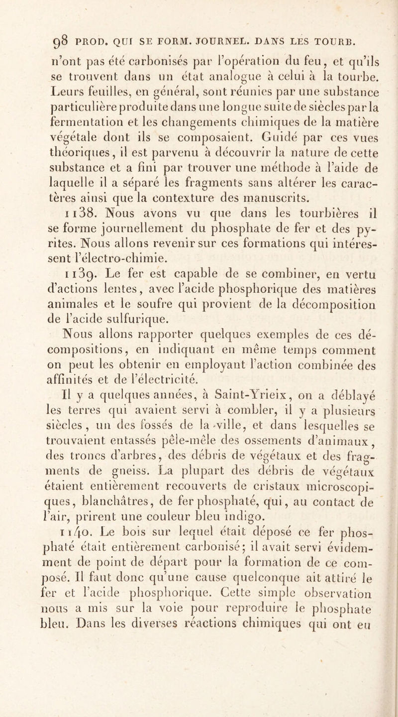 n’ont pas été carbonisés par l’opération du feu, et qu’ils se trouvent dans un état analogue à celui à la tourbe. Leurs feuilles, en général, sont réunies par une substance particulière produite dans une longue suite de siècles parla fermentation et les changements chimiques de la matière végétale dont ils se composaient. Guidé par ces vues théoriques, il est parvenu à découvrir la nature de cette substance et a fini par trouver une méthode à l’aide de laquelle il a séparé les fragments sans altérer les carac- tères ainsi que la contexture des manuscrits. 1138. Nous avons vu que dans les tourbières il se forme journellement du phosphate de fer et des py- rites. Nous allons revenir sur ces formations qui intéres- sent l’électro-chimie. 1139. Le fer est capable de se combiner, en vertu d’actions lentes, avec l’acide phosphorique des matières animales et le soufre qui provient de la décomposition de l’acide sulfurique. Nous allons rapporter quelques exemples de ces dé- compositions, en indiquant en même temps comment on peut les obtenir en employant l’action combinée des affinités et de l’électricité. Il y a quelques années, à Saint- Yrieix, on a déblayé les terres qui avaient servi à combler, il y a plusieurs siècles, un des fossés de la-ville, et dans lesquelles se trouvaient entassés pêle-mêle des ossements d’animaux, des troncs d’arbres, des débris de végétaux et des frag- ments de gneiss. La plupart des débris de végétaux étaient entièrement recouverts de cristaux microscopi- ques, blanchâtres, de fer phosphaté, qui, au contact de l’air, prirent une couleur bleu indigo. ti/jo. Le bois sur lequel était déposé ce fer phos- phaté était entièrement carbonisé; il avait servi évidem- ment de point de départ pour la formation de ce com- posé. Il faut donc qu’une cause quelconque ait attiré le fer et l’acide phosphorique. Cette simple observation nous a mis sur la voie pour reproduire le phosphate bleu. Dans les diverses réactions chimiques qui ont eu