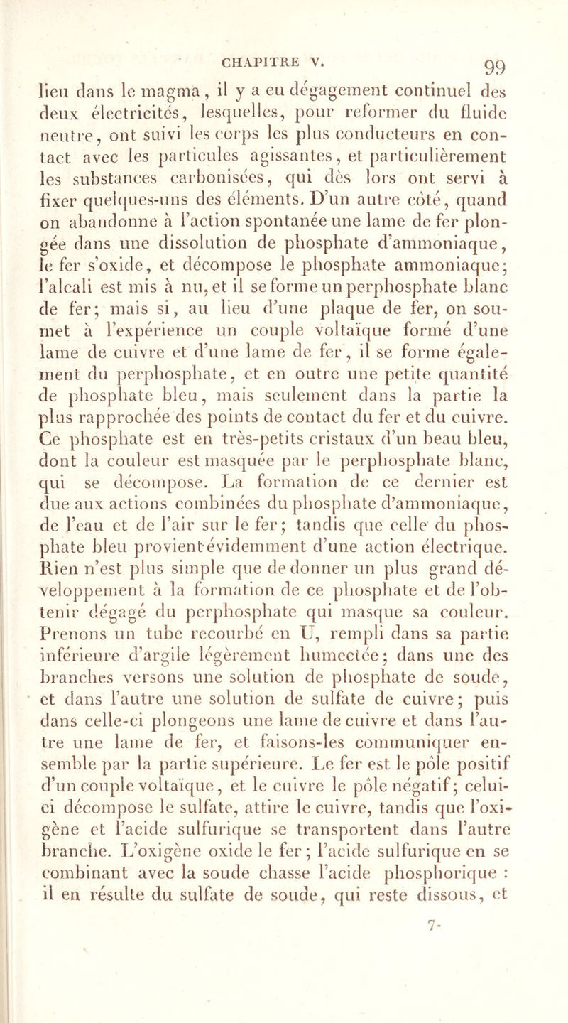 lieu clans le magma , il y a eu dégagement continuel des deux électricités, lesquelles, pour reformer du fluide neutre, ont suivi les corps les plus conducteurs en con- tact avec les particules agissantes, et particulièrement les substances carbonisées, qui dès lors ont servi à fixer quelques-uns des éléments. D’un autre coté, quand on abandonne à l’action spontanée une lame de fer plon- gée dans une dissolution de phosphate d’ammoniaque, le fer s’oxide, et décompose le phosphate ammoniaque; l’alcali est mis à nu, et il se forme un perphosphate blanc de fer; mais si, au lieu d’une plaque de fer, on sou- met à l’expérience un couple voltaïque formé d’une lame de cuivre et d’une lame de fer, il se forme égale- ment du perphosphate, et en outre une petite quantité de phosphate bleu, mais seulement dans la partie la plus rapprochée des points de contact du fer et du cuivre. Ce phosphate est en très-petits cristaux d’un beau bleu, dont la couleur est masquée par le perphosphate blanc, qui se décompose. La formation de ce dernier est due aux actions combinées du phosphate d’ammoniaque, de l’eau et de l’air sur le fer; tandis que celle du phos- phate bleu provient évidemment d’une action électrique. Rien n’est plus simple que de donner un plus grand dé- veloppement à la formation de ce phosphate et de l’ob- tenir dégagé du perphosphate qui masque sa couleur. Prenons un tube recourbé en U, rempli dans sa partie inférieure d’argile légèrement humectée; dans une des branches versons une solution de phosphate de soude, et dans l’autre une solution de sulfate de cuivre; puis dans celle-ci plongeons une lame de cuivre et dans l’au- tre une lame de fer, et faisons-les communiquer en- semble par la partie supérieure. Le fer est le pôle positif d’un couple voltaïque, et le cuivre le pôle négatif; celui- ci décompose le sulfate, attire le cuivre, tandis que l’oxi- gène et l’acide sulfurique se transportent dans l’autre branche. L’oxigène oxide le fer; l’acide sulfurique en se combinant avec la soude chasse l’acide phosphorique : il en résulte du sulfate de soude, qui reste dissous, et