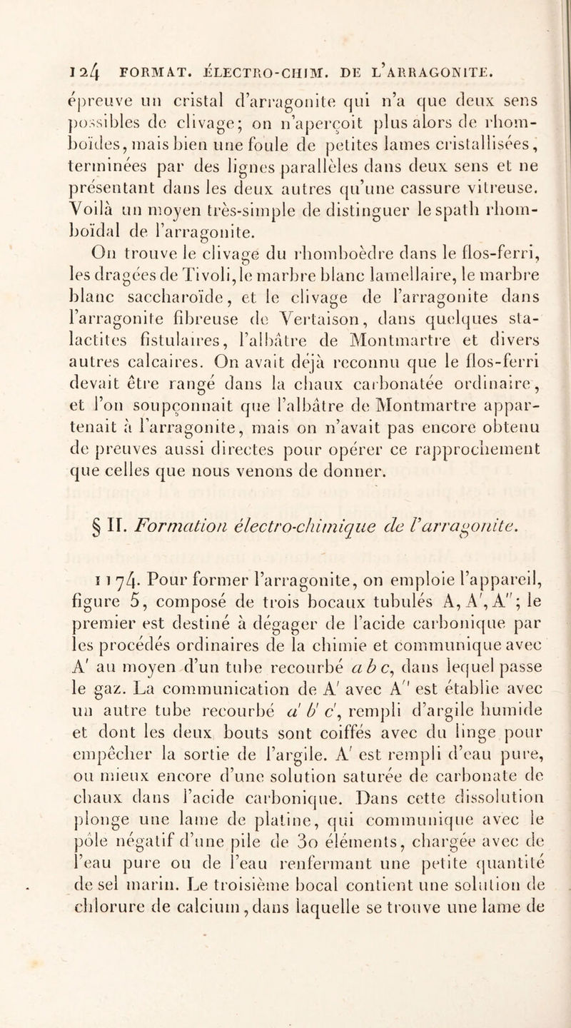 1^4 FORMÂT. ÉLECTRO-CHIM. DE L’ARRAGON1TE. épreuve un cristal d’arragonite qui n’a que deux sens possibles de clivage; on n’aperçoit plus alors de rhom- boïdes, mais bien une foule de petites lames cristallisées, terminées par des lignes parallèles dans deux sens et ne présentant dans les deux autres qu’une cassure vitreuse. Voilà un moyen très-simple de distinguer le spath rhom- boïdal de l’arra go ni te. On trouve le clivage du rhomboèdre dans le fios-ferri, les dragées de Tivoli, le marbre blanc lamellaire, le marbre blanc saccharoïde, et le clivage de l’arragonite dans l’arragonite fibreuse de Vertaison, dans quelques sta- lactites fistulaires, l’albâtre de Montmartre et divers autres calcaires. On avait déjà reconnu que le fios-ferri devait être rangé dans la chaux carbonatée ordinaire, et l’on soupçonnait que l’albâtre de Montmartre appar- tenait à l’arragonite, mais on n’avait pas encore obtenu de preuves aussi directes pour opérer ce rapprochement que celles que nous venons de donner. § IL Formation électro-chimique de Varragonite. ï 1 74. Pour former l’arragonite, on emploie l’appareil, figure 5, composé de trois bocaux tubulés A, A', A; le premier est destiné à dégager de l’acide carbonique par les procédés ordinaires de la chimie et communique avec A' au moyen d’un tube recourbé abc, dans lequel passe le gaz. La communication de A' avec A est établie avec un autre tube recourbé a U c\ rempli d’argile humide et dont les deux bouts sont coiffés avec du linge pour empêcher la sortie de l’argile. A est rempli d’eau pure, ou mieux encore d’une solution saturée de carbonate de chaux dans l’acide carbonique. Dans cette dissolution plonge une lame de platine, qui communique avec le e négatif d’une pile de 3o éléments, chargée avec de l’eau pure ou de l’eau renfermant une petite quantité de sel marin. Le troisième bocal contient une solution de chlorure de calcium,dans laquelle se trouve une lame de