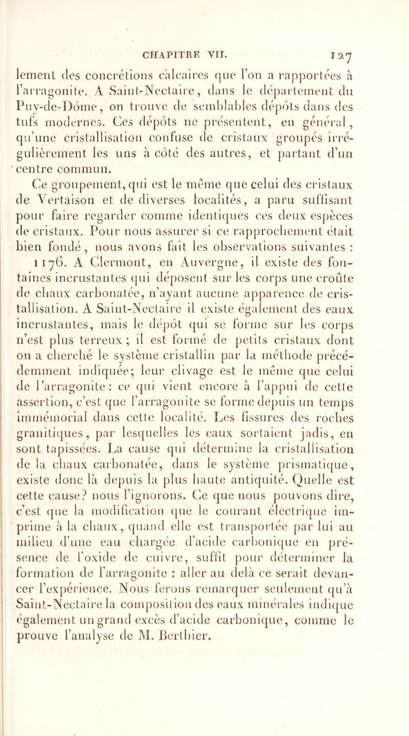 12*7 lemenl des concrétions calcaires que Ton a rapportées a l’arragonite. A Saint-Nectaire, dans le département du Puy-de-Dôme, on trouve de semblables dépôts dans des tufs modernes. Ces dépôts ne présentent, en général, qu’une cristallisation confuse de cristaux groupés irré- gulièrement les uns à côté des autres, et partant d’un centre commun. Ce groupement, qui est le même que celui des cristaux de Vertaison et de diverses localités, a paru suffisant pour faire regarder comme identiques ces deux espèces de cristaux. Pour nous assurer si ce rapprochement était bien fondé, nous avons fait les observations suivantes : 1176. À Clermont, en Auvergne, il existe des fon- taines incrustantes qui déposent sur les corps une croûte de chaux carbonatée, n’ayant aucune apparence de cris- tallisation. A Saint-Nectaire il existe également des eaux incrustantes, mais le dépôt qui se forme sur les corps n’est plus terreux; il est formé de petits cristaux dont on a cherché le système cristallin par la méthode précé- demment indiquée; leur clivage est le même que celui de l’arragonite : ce qui vient encore à l’appui de cette assertion, c’est que l’arragonite se forme depuis un temps immémorial dans cette localité. Les fissures des roches granitiques, par lesquelles les eaux sortaient jadis, en sont tapissées. La cause qui détermine la cristallisation de la chaux carbonatée, dans le système prismatique, existe donc là depuis la plus haute antiquité. Quelle est cette cause? nous l’ignorons. Ce que nous pouvons dire, c’est que la modification, que le courant électrique im- prime a la chaux, quand elle est transportée par lui au milieu d’une eau chargée d’acide carbonique en pré- sence de l’oxide de cuivre, suffit pour déterminer la formation de l’arragonite : aller au delà ce serait devan- cer l’expérience. Nous ferons remarquer seulement qu’à Saint-Nectaire la composition des eaux minérales indique également un grand excès d’acide carbonique, comme le