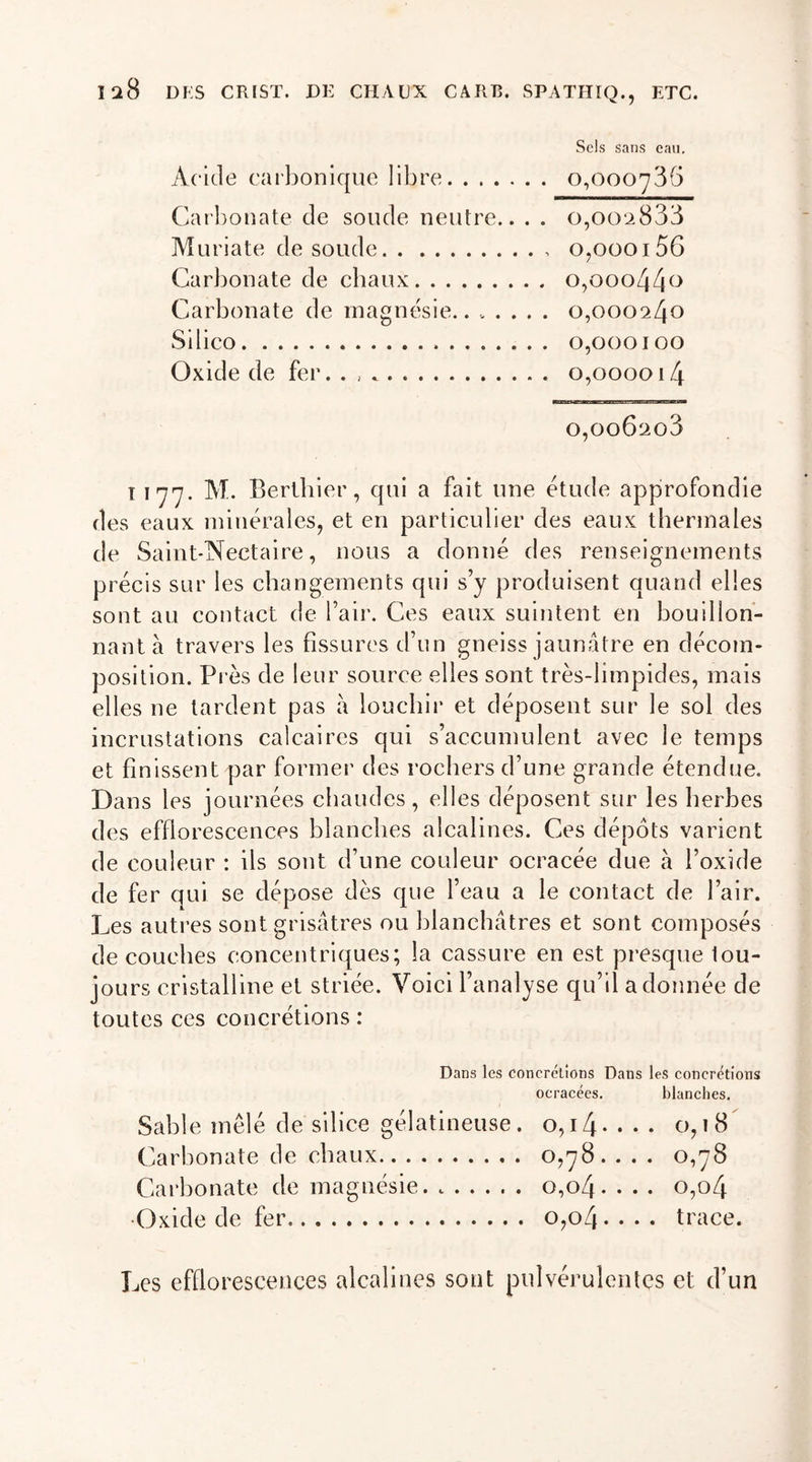 Sels sans eau. Acide carbonique libre 0,000736 Carbonate de soude neutre.. . . o,002833 Muriate de soude o,oooi56 Carbonate de chaux o,ooo44° Carbonate de magnésie.. ..... 0,000240 Silico 0,000100 Oxide de fer. . 0,000014 0,006206 T 177. M. Berthier, qui a fait une étude approfondie des eaux minérales, et en particulier des eaux thermales de Saint-Nectaire, nous a donné des renseignements précis sur les changements qui s’y produisent quand elles sont au contact de l’air. Ces eaux suintent en bouillon- nant à travers les fissures d’un gneiss jaunâtre en décom- position. Près de leur source elles sont très-limpides, mais elles ne tardent pas à louchir et déposent sur le sol des incrustations calcaires qui s’accumulent avec le temps et finissent par former des rochers d’une grande étendue. Dans les journées chaudes , elles déposent sur les herbes des efflorescences blanches alcalines. Ces dépôts varient de couleur : ils sont d’une couleur ocracée due à l’oxide de fer qui se dépose dès que l’eau a le contact de l’air. Les autres sont grisâtres ou blanchâtres et sont composés de couches concentriques; la cassure en est presque tou- jours cristalline et striée. Voici l’analyse qu’il adonnée de toutes ces concrétions : Dans les concrétions Dans les concrétions ocracécs. blanches. Sable mêlé de silice gélatineuse. o,i4* . . . 0,18 Carbonate de chaux 0,78. . . . 0,78 Carbonate de magnésie 0,04. . . . o,o4 •Oxide de fer o,o4- • • • trace. Les efflorescences alcalines sont pulvérulentes et d’un