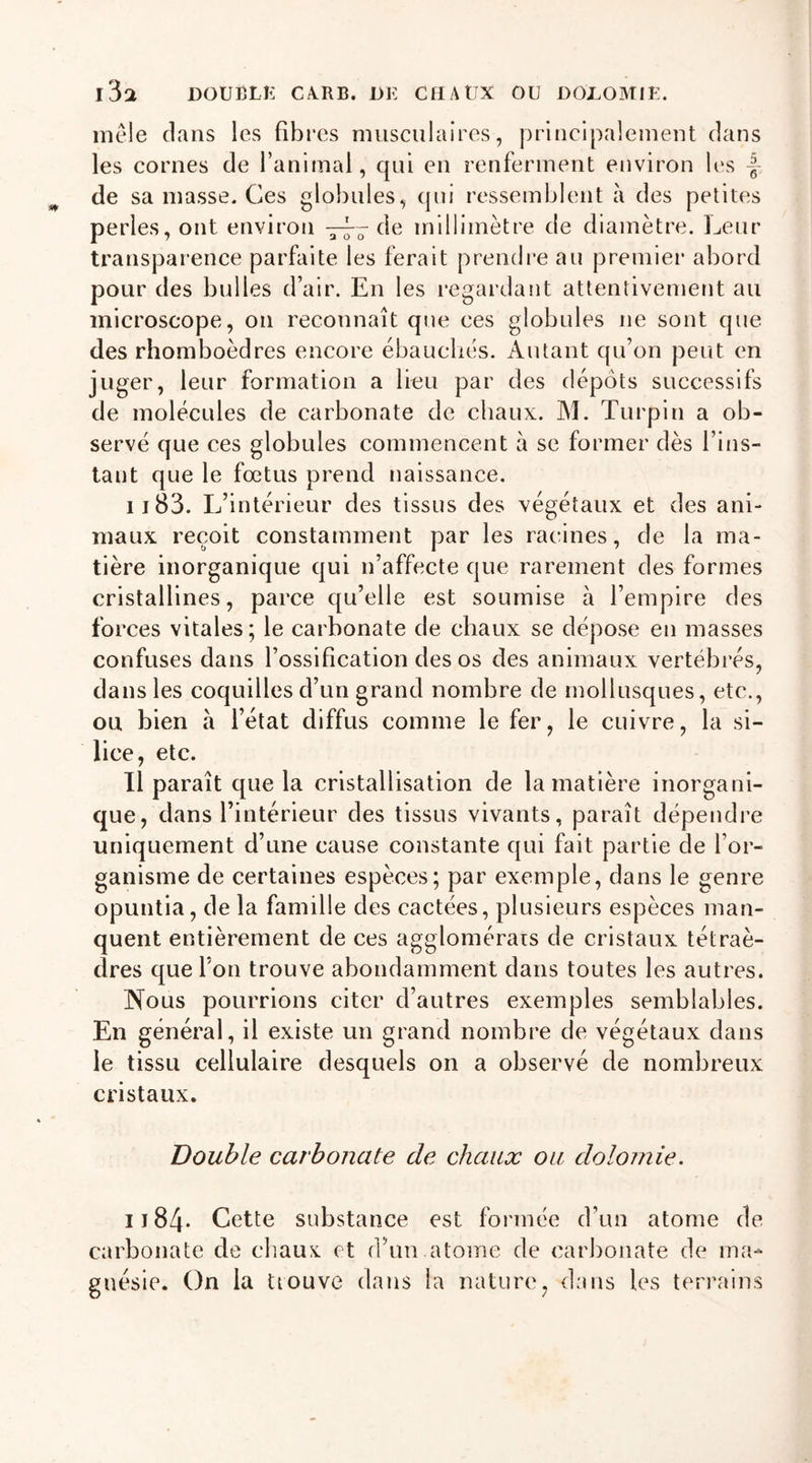 l31 DOUBLE CA.RB. DK CHAUX OU DOLOMIE. mêle clans les fibres musculaires, principalement dans les cornes de l’animal, qui en renferment environ les -f-, de sa masse. Ces globules, qui ressemblent à des petites perles, ont environ de millimètre de diamètre. Leur transparence parfaite les ferait prendre au premier abord pour des bulles d’air. En les regardant attentivement au microscope, on reconnaît que ces globules ne sont que des rhomboèdres encore ébauchés. Autant qu’on peut en juger, leur formation a lieu par des dépôts successifs de molécules de carbonate de chaux. M. Turpin a ob- servé que ces globules commencent à se former dès l’ins- tant que le fœtus prend naissance. il83. L’intérieur des tissus des végétaux et des ani- maux reçoit constamment par les racines, de la ma- tière inorganique qui n’affecte que rarement des formes cristallines, parce qu’elle est soumise à l’empire des forces vitales; le carbonate de chaux se dépose en masses confuses dans l’ossification des os des animaux vertébrés, dans les coquilles d’un grand nombre de mollusques, etc., ou bien à l’état diffus comme le fer, le cuivre, la si- lice, etc. Il paraît que la cristallisation de la matière inorgani- que, dans l’intérieur des tissus vivants, paraît dépendre uniquement d’une cause constante qui fait partie de l’or- ganisme de certaines espèces; par exemple, dans le genre opuntia, de la famille des cactées, plusieurs espèces man- quent entièrement de ces agglomérais de cristaux tétraè- dres que l’on trouve abondamment dans toutes les autres. Nous pourrions citer d’autres exemples semblables. En général, il existe un grand nombre de végétaux dans le tissu cellulaire desquels on a observé de nombreux cristaux. Double carbonate de chaux ou dolomie. I j 84* Cette substance est formée d’un atome de carbonate de chaux et d’un.atome de carbonate de ma- gnésie. On la üouve dans la nature, dans les terrains