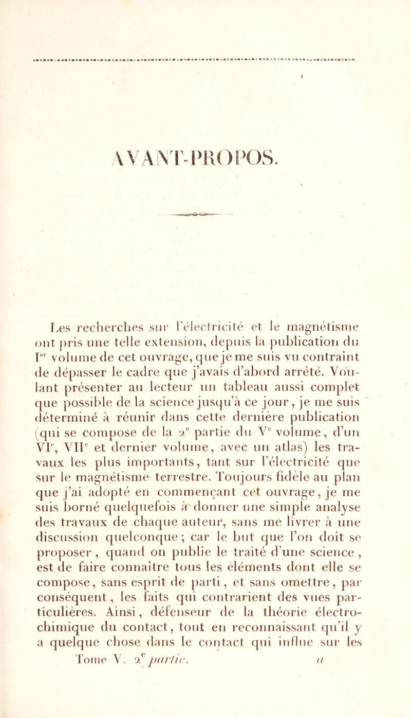 WA1NT- PROPOS. Les recherches sur l’électricité et le magnétisme ont pris une telle extension, depuis la publication du Ier volume de cet ouvrage, que je me suis vu contraint de dépasser le cadre que j’avais d’abord arreté. Vou- lant présenter au lecteur un tableau aussi complet que possible de la science jusqu’à ce jour, je me suis déterminé à réunir dans cette dernière publication (qui se compose de la a® partie du Ve volume, d’un VIe, VIIe et dernier volume, avec un atlas) les tra- vaux les plus importants, tant sur l’électricité que sur le magnétisme terrestre. Toujours fidèle au plan que j’ai adopté en commençant cet ouvrage, je me suis borné quelquefois à donner une simple analyse des travaux de chaque auteur, sans me livrer à une discussion quelconque ; car le but que l’on doit se proposer , quand on publie le traité d une science , est de faire connaître tous les éléments dont elle se compose, sans esprit de parti, et sans omettre, par conséquent, les faits qui contrarient des vues par- ticulières. Ainsi, défenseur de la théorie électro- chimique du contact, tout en reconnaissant qu’il y a quelque chose dans le contact qui influe sur les Tome V. ‘i partie. a