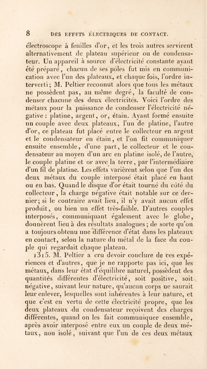 électroscope à feuilles d’or, et les trois autres servirent alternativement de plateau supérieur ou de condensa- teur. Un appareil à source d’électricité constante ayant été préparé, chacun de ses pôles fut mis en communi- cation avec l’un des plateaux, et chaque fois, l’ordre in- terverti; M. Peltier reconnut alors que tous les métaux ne possèdent pas, au même degré, la faculté de con- denser chacune des deux électricités. Voici l’ordre des métaux pour la puissance de condenser l’électricité né- gative : platine, argent, or, étain. Ayant formé ensuite un couple avec deux plateaux, l’un de platine, l’autre d’or, ce plateau fut placé entre le collecteur en argent et le condensateur en étain, et l’on fit communiquer ensuite ensemble, d’une part, le collecteur et le con- densateur au moyen d’un arc en platine isolé, de l’autre, le couple platine et or avec la terre, par l’intermédiaire d’un fil de platine. Les effets varièrent selon que l’un des deux métaux du couple interposé était placé en haut ou en bas. Quand le disque d’or était tourné du coté du collecteur, la charge négative était notable sur ce der- nier; si le contraire avait lieu, il n’y avait aucun effet produit, ou bien un effet très-faible. D’autres couples interposés, communiquant également avec le globe, donnèrent lieu à des résultats analogues; de sorte qu’on a toujours obtenu une différence d’état dans les plateaux en contact, selon la nature du métal de la face du cou- ple qui regardait chaque plateau. 131 5. M. Peltier a cru devoir conclure de ces expé- riences et d’autres, que je ne rapporte pas ici, que les métaux, dans leur état d’équilibre naturel, possèdent des quantités différentes d’électricité, soit positive, soit négative, suivant leur nature, qu’aucun corps ne saurait leur enlever, lesquelles sont inhérentes à leur nature, et que c’est en vertu de cette électricité propre, que les deux plateaux du condensateur reçoivent des charges différentes, quand on les fait communiquer ensemble, après avoir interposé entre eux un couple de deux mé- taux, non isolé, suivant que l’un de ces deux métaux