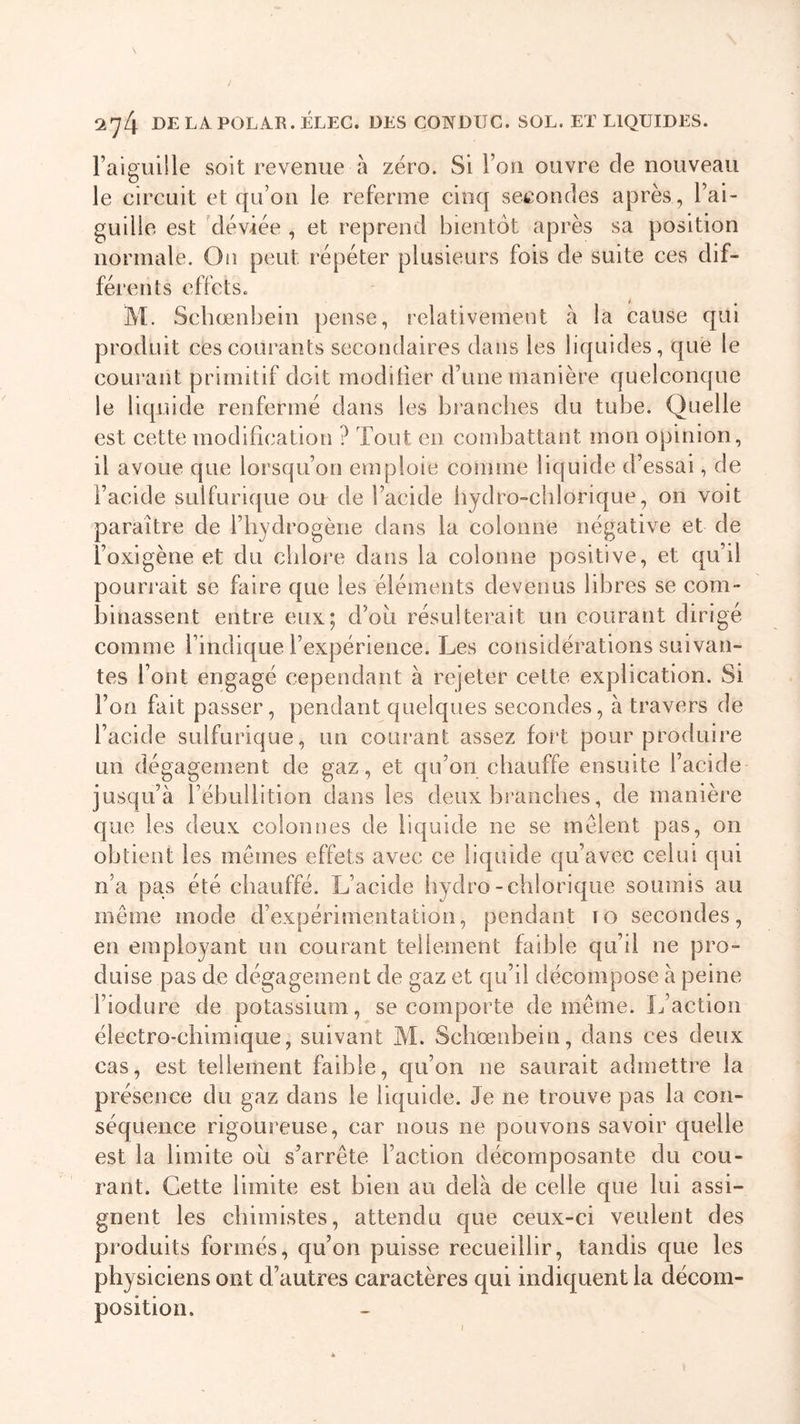 l’aiguille soit revenue à zéro. Si l’on ouvre de nouveau le circuit et qu’on le referme cinq secondes après, l’ai- guille est déviée , et reprend bientôt après sa position normale. On peut répéter plusieurs fois de suite ces dif- férents effets. M. Schœnbein pense, relativement à la cause qui produit ces courants secondaires dans les liquides, que le courant primitif doit modifier d’une manière quelconque le liquide renfermé dans les branches du tube. Quelle est cette modification ? Tout en combattant mon opinion, il avoue que lorsqu’on emploie comme liquide d’essai, de l’acide sulfurique ou de l’acide liydro-clilorique, on voit paraître de l’hydrogène dans la colonne négative et de l’oxigène et du chlore dans la colonne positive, et qu’il pourrait se faire que les éléments devenus libres se com- binassent entre eux; d’ou résulterait un courant dirigé comme l’indique l’expérience. Les considérations suivan- tes Font engagé cependant à rejeter cette explication. Si l’on fait passer, pendant quelques secondes, à travers de l’acide sulfurique, un courant assez fort pour produire un dégagement de gaz, et qu’on chauffe ensuite l’acide jusqu’à l’ébullition dans les deux branches, de manière que les deux colonnes de liquide ne se mêlent pas, on obtient les mêmes effets avec ce liquide qu’avec celui qui n’a pas été chauffé. L’acide hydro -chlorique soumis au même mode d’expérimentation, pendant 10 secondes, en employant un courant tellement faible qu’il ne pro- duise pas de dégagement de gaz et qu’il décompose à peine l’iodure de potassium, se comporte de même. L’action électro-chimique, suivant M. Schœnbein, dans ces deux cas, est tellement faible, qu’on ne saurait admettre la présence du gaz dans le liquide. Je ne trouve pas la con- séquence rigoureuse, car nous ne pouvons savoir quelle est la limite ou s’arrête Faction décomposante du cou- rant. Cette limite est bien au delà de celle que lui assi- gnent les chimistes, attendu que ceux-ci veulent des produits formés, qu’on puisse recueillir, tandis que les physiciens ont d’autres caractères qui indiquent la décom- position.