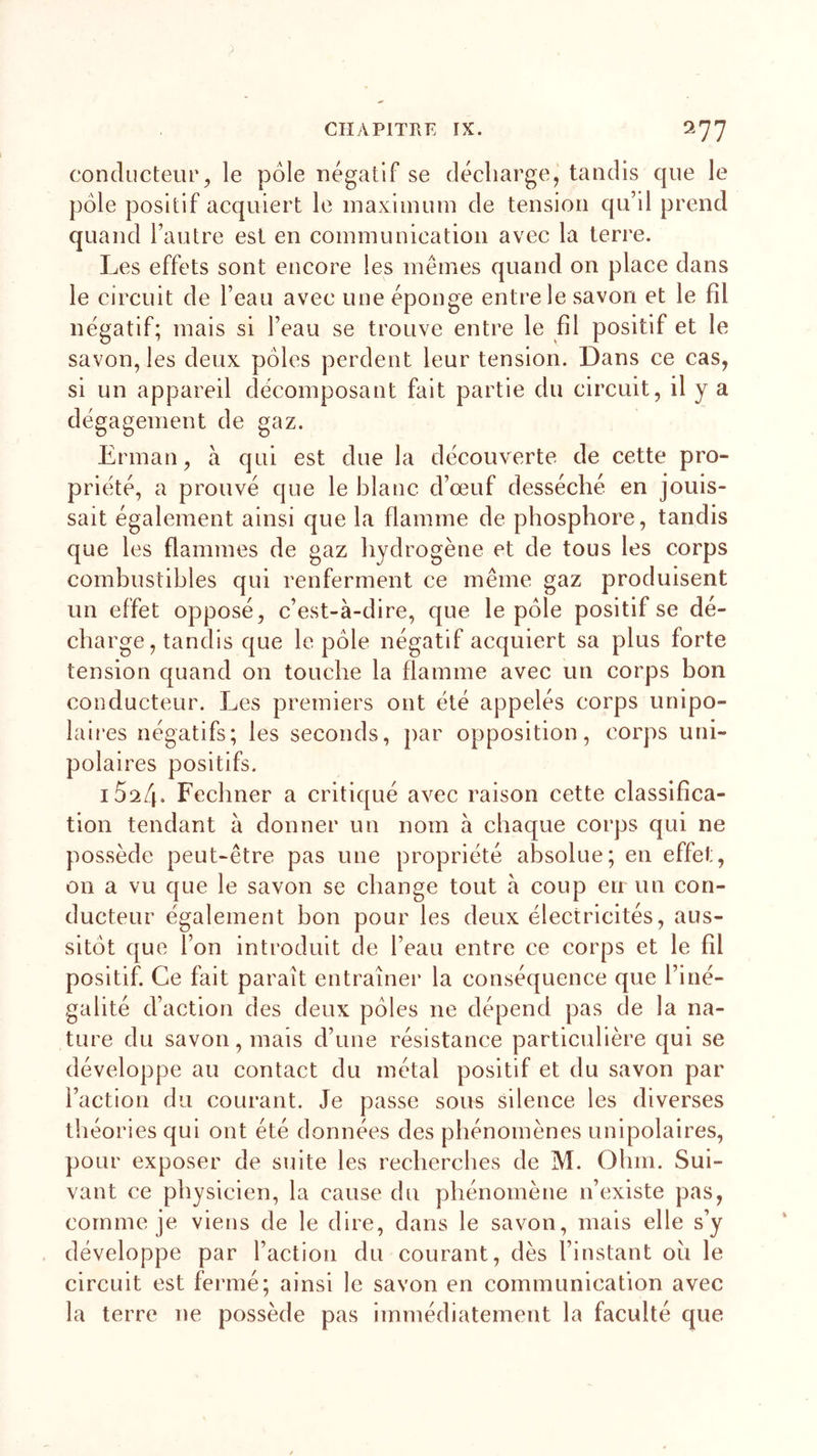 conducteur, le pôle négatif se décharge, tandis que le pôle positif acquiert le maximum de tension qu’il prend quand l’autre est en communication avec la terre. Les effets sont encore les mêmes quand on place dans le circuit de l’eau avec une éponge entre le savon et le fil négatif; mais si l’eau se trouve entre le fil positif et le savon, les deux pôles perdent leur tension. Dans ce cas, si un appareil décomposant fait partie du circuit, il y a dégagement de gaz. Erman, à qui est due la découverte de cette pro- priété, a prouvé que le blanc d’œuf desséché en jouis- sait également ainsi que la flamme de phosphore, tandis que les flammes de gaz hydrogène et de tous les corps combustibles qui renferment ce même gaz produisent un effet opposé, c’est-à-dire, que le pôle positif se dé- charge, tandis que le pôle négatif acquiert sa plus forte tension quand on touche la flamme avec un corps bon conducteur. Les premiers ont été appelés corps unipo- laires négatifs; les seconds, par opposition, corps uni- polaires positifs. 15^4. Fechner a critiqué avec raison cette classifica- tion tendant à donner un nom à chaque corps qui ne possède peut-être pas une propriété absolue; en effet, 011 a vu que le savon se change tout à coup en un con- ducteur également bon pour les deux électricités, aus- sitôt que ion introduit de l’eau entre ce corps et le fil positif. Ce fait paraît entraîner la conséquence que l’iné- galité d’action des deux pôles ne dépend pas de la na- ture du savon, mais d’une résistance particulière qui se développe au contact du métal positif et du savon par l’action du courant. Je passe sous silence les diverses théories qui ont été données des phénomènes unipolaires, pour exposer de suite les recherches de M. Ohm. Sui- vant ce physicien, la cause du phénomène n’existe pas, comme je viens de le dire, dans le savon, mais elle s’y développe par l’action du courant, dès l’instant oh le circuit est fermé; ainsi le savon en communication avec la terre ne possède pas immédiatement la faculté que