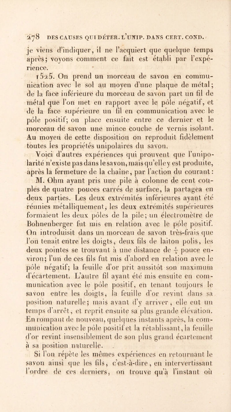 je viens d’indiquer, il ne l’acquiert que quelque temps après; voyons comment ce fait est établi par Inexpé- rience. T5^5. On prend un morceau de savon en commu- nication avec le sol au moyen d’une plaque de métal ; de la face inférieure du morceau de savon part un fil de métal que l’on met en rapport avec le pôle négatif, et de la face supérieure un fil en communication avec le pôle positif; on place ensuite entre ce dernier et le morceau de savon une mince couche de vernis isolant. Au moyen de cette disposition on reproduit fidèlement toutes les propriétés unipolaires du savon. Voici d’autres expériences qui prouvent que l’unipo- larité n’existe pas dans le savon, mais qu’elley est produite, après la fermeture de la chaîne, par faction du courant: M. Ohm ayant pris une pile à colonne de cent cou- ples de quatre pouces carrés de surface, la partagea en deux parties. Les deux extrémités inférieures ayant été réunies métalliquement, les deux extrémités supérieures formaient les deux pôles de la pile; un électromètre de Bohnenberger fut mis en relation avec le pôle positif. On introduisit dans un morceau de savon très-frais que l’on tenait entre les doigts, deux fils de laiton polis, les deux pointes se trouvant à une distance de \ pouce en- viron; l’un de ces fils fut mis d’abord en relation avec le pôle négatif; la feuille d’or prit aussitôt son maximum d’écartement. L’autre fil ayant été mis ensuite en com- munication avec le pôle positif, en tenant toujours le savon entre les doigts, la feuille d’or revint dans sa position naturelle; mais avant d’y arriver, elle eut un temps d’arrêt, et reprit ensuite sa plus grande élévation. En rompant de nouveau, quelques instants après, la com- munication avec le pôle positif et la rétablissant, la feuille d’or revint insensiblement de son plus grand écartement à sa position naturelle. Si l’on répète les mêmes expériences en retournant le savon ainsi que les fds, c’est-à-dire, en intervertissant l’ordre de ces derniers, on trouve qu’à l’instant oit