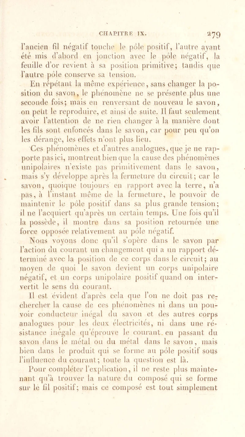 a79 l’ancien fil négatif touche le pôle positif, l’autre ayant été mis d’abord en jonction avec le pôle négatif, la feuille d’or revient à sa position primitive; tandis que l’autre pôle conserve sa tension. En répétant la même expérience, sans changer la po- sition du savon, le phénomène ne se présente plus une seconde fois; mais en renversant de nouveau le savon, on petit le reproduire, et ainsi de suite. Il faut seulement avoir l’attention de ne rien changer à la manière dont les fils sont enfoncés dans le savon, car pour peu qu’on les dérange, les effets n ont plus lieu. Ces phénomènes et d’autres analogues, que je ne rap- porte pas ici, montrent bien que la cause des phénomènes unipolaires n'existe pas primitivement dans le savon, mais s’y développe après la fermeture du circuit; car le savon, quoique toujours en rapport avec la terre, n’a pas, à l’instant même de la fermeture, le pouvoir de maintenir le pôle positif dans sa plus grande tension; il ne l’acquiert qu’après un certain temps. Une fois qu’il la possède, il montre dans sa position retournée une force opposée relativement au pôle négatif. Nous voyons donc qu’il s’opère dans le savon par l’action du courant un changement qui a un rapport dé- terminé avec la position de ce corps dans le circuit; au moyen de quoi le savon devient un corps unipolaire négatif, et un corps unipolaire positif quand on inter- vertit le sens du courant. U est évident d’après cela que l’on ne doit pas re- chercher la cause de ces phénomènes ni dans un pou- voir conducteur inégal du savon et des autres corps analogues pour les deux électricités, ni dans une ré- sistance inégale qu’éprouve le courant, en passant du savon dans le métal ou du métal dans le savon, mais bien dans le produit qui se forme au pôle positif sous i’inlluence du courant; toute la question est là. Pour compléter l’explication, il ne reste plus mainte- nant qu’à trouver la nature du composé qui se forme sur le fil positif ; mais ce composé est tout simplement