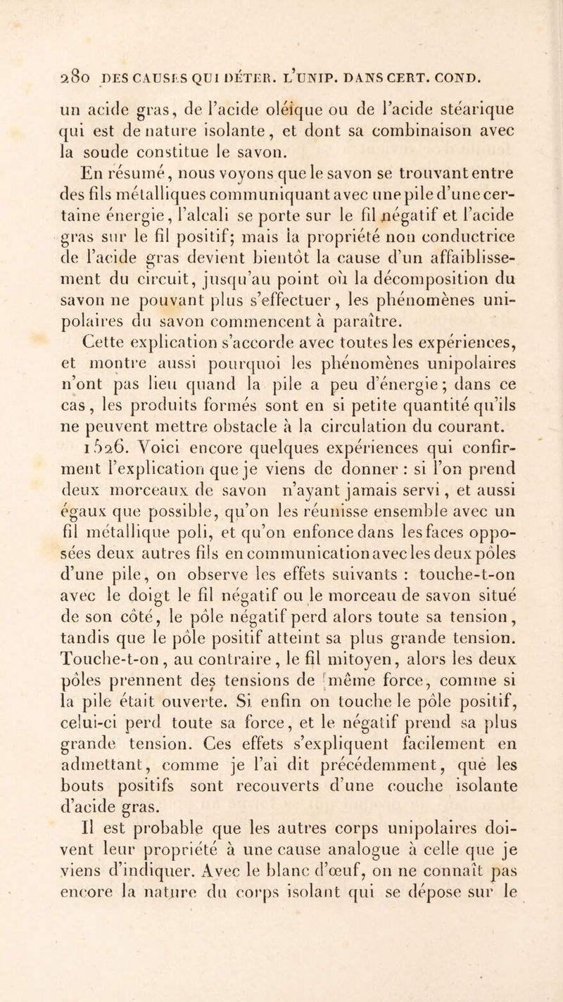 un acide gras, de l’acide oléique ou de l’acide stéarique qui est dénaturé isolante, et dont sa combinaison avec la soude constitue le savon. En résumé, nous voyons que le savon se trouvant entre des fds métalliques communiquant avec une pile d’une cer- taine énergie, l’alcali se porte sur le fil négatif et l’acide gras sur le fil positif; mais ia propriété non conductrice de l’acide gras devient bientôt la cause d’un affaiblisse- ment du circuit, jusqu’au point ou la décomposition du savon ne pouvant plus s’effectuer, les phénomènes uni- polaires du savon commencent à paraître. Cette explication s’accorde avec toutes les expériences, et montre aussi pourquoi les phénomènes unipolaires n’ont pas lieu quand la pile a peu d’énergie; dans ce cas, les produits formés sont en si petite quantité qu’ils ne peuvent mettre obstacle à la circulation du courant. 1626. Voici encore quelques expériences qui confir- ment l’explication que je viens de donner: si l’on prend deux morceaux de savon n’ayant jamais servi, et aussi égaux que possible, qu’on les réunisse ensemble avec un fil métallique poli, et qu’on enfonce dans les faces oppo- sées deux autres fils en communication avec les deux pôles d’une pile, on observe les effets suivants : touche-t-on avec le doigt le fil négatif ou le morceau de savon situé de son côté, le pôle négatif perd alors toute sa tension, tandis que le pôle positif atteint sa plus grande tension. Touche-t-on, au contraire, le fil mitoyen, alors les deux pôles prennent des tensions de même force, comme si la pile était ouverte. Si enfin on touche le pôle positif, celui-ci perd toute sa force, et le négatif prend sa plus grande tension. Ces effets s’expliquent facilement en admettant, comme je l’ai dit précédemment, que les bouts positifs sont recouverts d’une couche isolante d’acide gras. Il est probable que les autres corps unipolaires doi- vent leur propriété à une cause analogue à celle que je viens d’indiquer. Avec le blanc d’œuf, on ne connaît pas encore la nature du corps isolant qui se dépose sur le