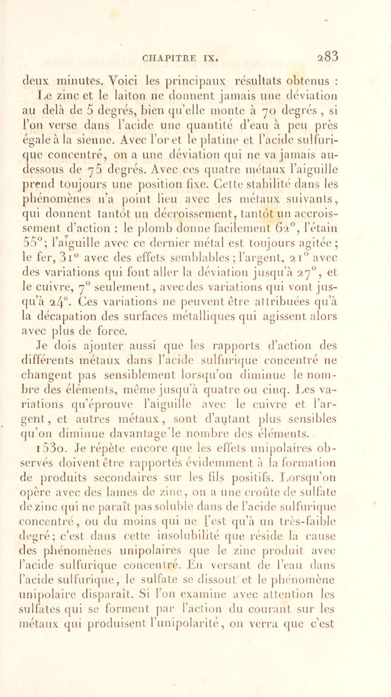 s83 deux minutes. Voici les principaux résultats obtenus : Le zinc et le laiton ne donnent jamais une déviation au delà de 5 degrés, bien qu'elle monte à 70 degrés , si l’on verse dans l’acide une quantité d’eau à peu près égale à la sienne. Avec Foret le platine et l’acide sulfuri- que concentré, on a une déviation qui ne va jamais au- dessous de 70 degrés. Avec ces quatre métaux l’aiguille prend toujours une position fixe. Cette stabilité dans les phénomènes n’a point lieu avec les métaux suivants, qui donnent tantôt un décroissement, tantôt un accrois- sement d’action : le plomb donne facilement 6*V, l’étain 5Ô°; l’aiguille avec ce dernier métal est toujours agitée; le fer, 3i° avec des effets semblables ; l’argent, 2 f avec des variations qui font aller la déviation jusqu’à 27°, et le cuivre, 70 seulement, avec des variations qui vont jus- qu’à *4°. Ces variations 11e peuvent être attribuées qu’à la décapation des surfaces métalliques qui agissent alors avec plus de force. Je dois ajouter aussi que les rapports d’action des différents métaux dans l’acide sulfurique concentré ne changent pas sensiblement lorsqu’on diminue le nom- bre des éléments, même jusqu’à quatre ou cinq. Les va- riations qu’éprouve l’aiguille avec le cuivre et l’ar- gent, et autres métaux, sont d’autant plus sensibles qu’on diminue davantagede nombre des éléments. 1 53o. Je répète encore que les effets unipolaires ob- servés doivent être rapportés évidemment à la formation de produits secondaires sur les fils positifs. Lorsqu’on opère avec des lames de zinc, on a une croûte de sulfate de zinc qui 11e paraît pas soluble dans de l’acide sulfurique concentré, ou du moins qui ne l’est qu’à un très-faible degré; c’est dans cette insolubilité que réside la cause des phénomènes unipolaires que le zinc produit avec l’acide -sulfurique concentré. En versant de l’eau dans l’acide sulfurique, le sulfate se dissout et le phénomène unipolaire disparaît. Si l’on examine avec attention les sulfates qui se forment par l’action du courant sur les métaux qui produisent l’unipolaritè, on verra que c’est