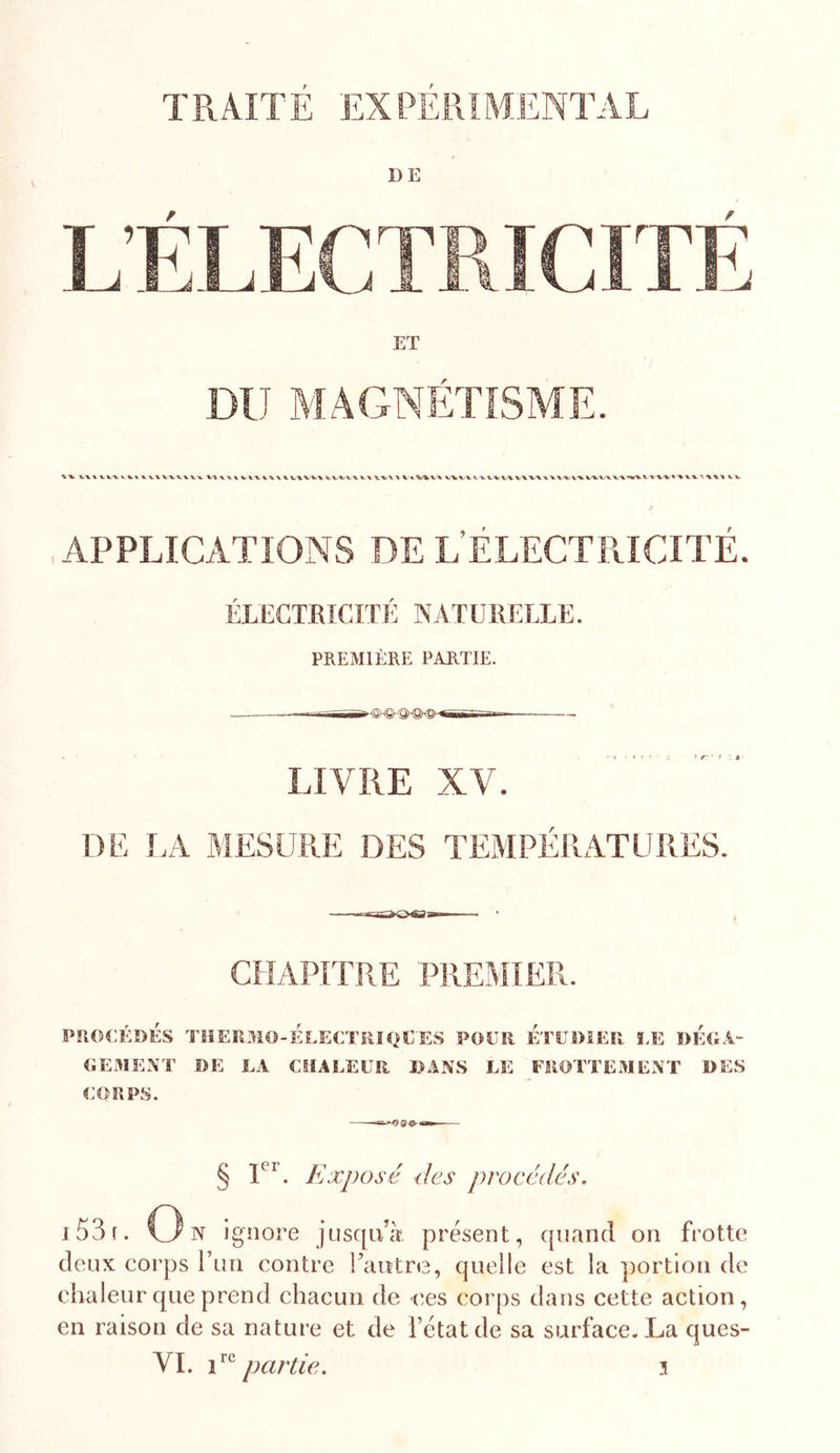 TRAITÉ EXPÉRIMENTAL DE DU MAGNETISME. .APPLICATIONS DE L’ÉLECTRICITÉ. ÉLECTRICITÉ NATURELLE. PREMIÈRE PARTIE. LIVRE XV. DE I.A MESURE DES TEMPERATURES. CHAPITRE PREMIER. PROCÉDÉS TÏIERMO-ÉLECTÏIIQEES POUR ETUDIER f.E DÉOÂ- OEMENT DE LA CHALEUR l^ANS LE FROTTEMENT DES CORPS. § Exposé &lt;les procédés. i53r. O N ignore jusqu’à présent, quand on frotte deux corps run contre Tautre, quelle est la portion de chaleur que prend chacun de ces corps dans cette action, en raison de sa nature et de Fétalde sa surface. La ques- VI. partie. n