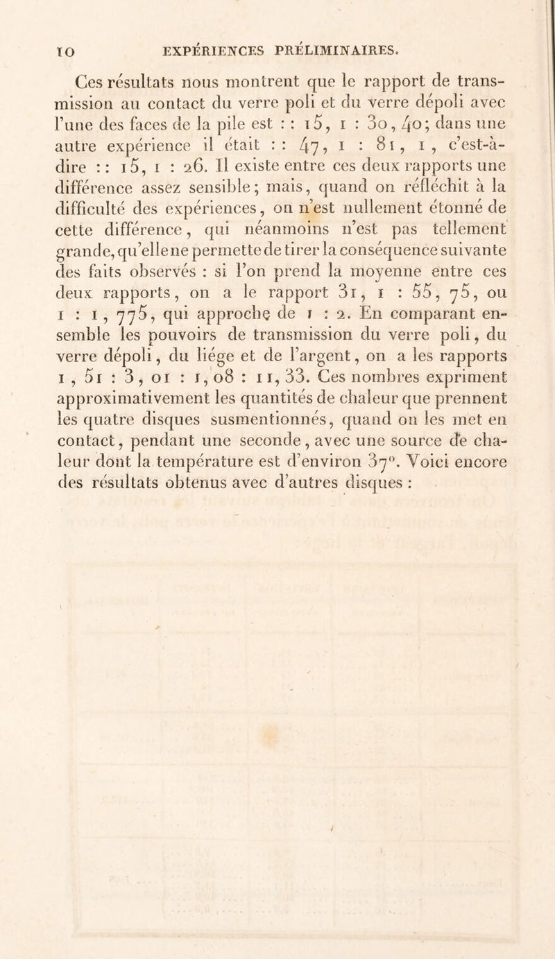 Ces résultats nous montrent que le rapport de trans- mission au contact du verre poli et du verre dépoli avec Fune des faces de la pile est : : i5, i : 3o, 4o; dans une autre expérience il était : : 47 ? i ^ C ^ c’est-à- dire :: i5, I : 26. Il existe entre ces deux rapports une différence assez sensible; mais, quand on réfléchit à la difficulté des expériences, on n’est nullement étonné de cette différence, qui néanmoins n’est pas tellement grande, qu’elle ne permette de tirer la conséquence suivante des faits observés : si l’on prend la moyenne entre ces deux rapports, on a le rapport 3i, i : 55, yS, ou 1:1, 775, qui approche de i : 2. En comparant en- semble les pouvoirs de transmission du verre poli, du verre dépoli, du liège et de l’argent, on a les rapports I , 5i : 3, 01 : I, 08 : 11, 33. Ces nombres expriment approximativement les quantités de chaleur que prennent les quatre disques susmentionnés, quand on les met en contact, pendant une seconde, avec une source de cha- leur dont la température est d’environ 3'y‘\ Voici encore des résultats obtenus avec d’autres disques :