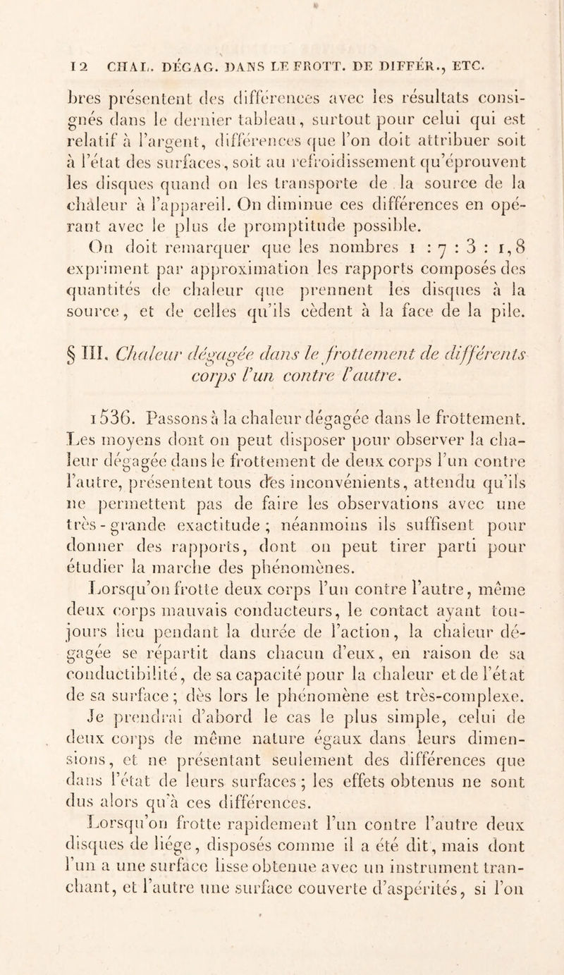 s 12 CITAI,. DÉGAG. DANS LE FROTT. DE DIFFÉR., ETC. J)res présentent des ciifferences avec ies résultats consi- gnés dans le dernier tableau, surtout pour celui qui est relatif à l’argent, différences (jue l’on doit attribuer soit à l’état des surfaces, soit au refroidisseinent qu’éprouvent les disques quand on les transporte de la source de la chaleur à l’appareil. On diminue ces différences en opé- rant avec le plus de promptitude possible. On doit remarquer que les nombres i : -y : 3 : i,8 expi'iment par approximation les rapports composés des quantités de chaleur que prennent les disques à la source, et de celles qu’ils cèdent à la face de la pile. § in. Cludeur dé^a^ée dans le frottement de différents corps Vun contre Vautre. 1536. Passons à la chaleur dé,f|ae^ée dans le frottement. O O T.es moyens dont on peut disposer pour observer la cha- leur dégagée dans le frottement de deux corps l’un contre l’autre, présentent tous cfes inconvénients, attendu qu’ils ne permettent pas de faire les observations avec une très-grande exactitude; néanmoins ils suffisent pour donner des rapports, dont on peut tirer parti pour étudier la marche des phénomènes. Lorsqu’on frotte deux corps Fun contre l’autre, meme deux corps mauvais conducteurs, le contact ayant tou- jours lieu pendant la durée de Faction, la chaleur dé- gagée se répartit dans chacun d’eux, en raison de sa conductibilité, de sa capacité pour la chaleur et de l’état de sa surface; dès lors le phénomène est très-complexe. Je pnmdrai d’abord le cas le plus simple, celui de deux cüi’ps de meme nature égaux dans leurs dimen- sions, et ne présentant seulement des différences que dans l’état de leurs surfaces; les effets obtenus ne sont dus alors qu’à ces différences. [lorsqu’on frotte rapidement Fun contre l’autre deux disques de liège, disposés comme il a été dit, mais dont 1 un a une surface lisse obtenue avec un instrument tran- chant, et l’autre une surface couverte d’aspérités, si l’on