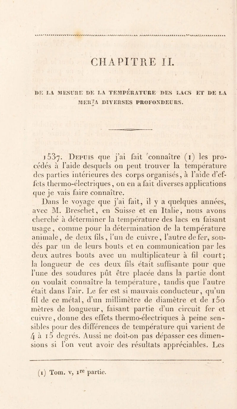 %VVV'XV^ V% WVX VV V\ VVV%\t.V«&gt;. VX \ V Vx VX VV XXX-X ^,\ VX V W V VV\X XX V VV'V VX XX v\ X VX'« V X XX X X CHAPITRE IL K l.A .MESURE S&gt;E LA TEMPERATURE DES LACS ET DE LA mes’Ja diverses profondeurs. 1537. Depuis que j’ai fait connaître (i) les pro- cédés à l’aide desquels ou peut trouver la température des parties intérieures des corps organisés, à l’aide d’ef- fets thermo-électriques, on en a fait diverses applications (jue je vais faire connaître. Dans le voyage que j’ai fait, il y a quelques années, avec M. Brescliet, en Suisse et en Italie, nous avons clierché à déterminer la température des lacs en faisant usage, comme pour la détermination de la température animale, de deux fils, i’uii de cuivre, l’autre de fer, sou- dés par un de leurs bouts et en communication par les deux autres bouts avec un multiplicateur à fil court; la longueur de ces deux fils était suffisante pour que l’une des soudures pût être placée dans la partie dont on voulait connaître la température, tandis que l’autre était dans l’air. Le fer est si mauvais conducteur, qu’un fil de ce métal, d’un millimètre de diamètre et de i5o mètres de longueur, faisant partie d’un circuit fer et cuivre, donne des effets tbermo-électriques à peine sen- sibles pour des différences de température qui varient de 4 à i5 degrés. Aussi ne doit-011 pas dépasser ces dimen- sions si fon veut avoir des résultats appréciables. Les