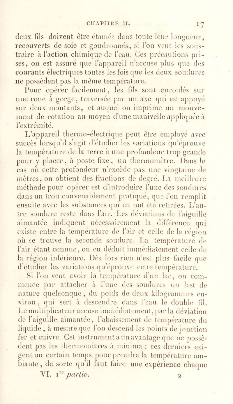 / CKAPiTRE II. CKAPiTRE II. ly deux fils doivent etre étamés dans toute leur longueur, reeouverts de soie et goudronnés, si l’on veut les sous- traire à Faction chimique de Feau. Ces précautions pri- ses, on est assuré que l’appareil n’accuse plus que dc’s courants électriques toutes les fois que les deux soudures ne possèdent pas la même température. Pour opérer facilement, les fils sont enroulés sur une roue à gorge, traversée par un axe (|ui est appuyé sur deux montants, et auquel on imprime un mouve- ment de rotation au moyen d’une manivelle appliquée à l’extrémité. L’appareil thermo-électrique peut être employé avec succès lorsqu’il s’agit d’étudier les variations qu’i'prouve la température de la terre à une profondeur trop grande pour y placer, à poste fixe, un thermomètre. Dans le cas ou cette profondeur n’excède pas une vingtaine de mètres, on obtient des fractions de degré. La meilleure méthode pour opérer est d’introduire l’une des soudures dans un trou convenablement pratiqué, que l’on remplit ensuite avec les substances qui en ont été retirées. L’au- tre soudure reste dans l’air. Les déviations de l’aiguille aimantée indiquent nécessairement la différence qui existe entre la température de l’air et celle de la région ou se trouve la seconde soudure. La température de Fair étant connue, on en déduit immédiatement celle de la région inférieure. Dès lors rien n’est plus fiicile que d’étudier les variations qu’éprouve cette température. Si l’on veut avoir la température d’un lac, ou com- mence par attacher à Fuoe des soudures un lest de nature quelconque , du poids de deux kilogrammes en- viron , ([iii sert à descendre dans Feau le double fil. Le multiplicateur accuse immédiatement, par la déviation de Faiguille aimantée, l’abaissement de température du liquide , à mesure que Fon descend les points de jonction fer et cuivre. Cet instrument a un avantage cpie ne possè- dent pas les thermomèti'es à minima : ces derniers exi- gent un certain temps pour pi’endre la température am- biante , de sorte qu’il faut faire une expérience chaque