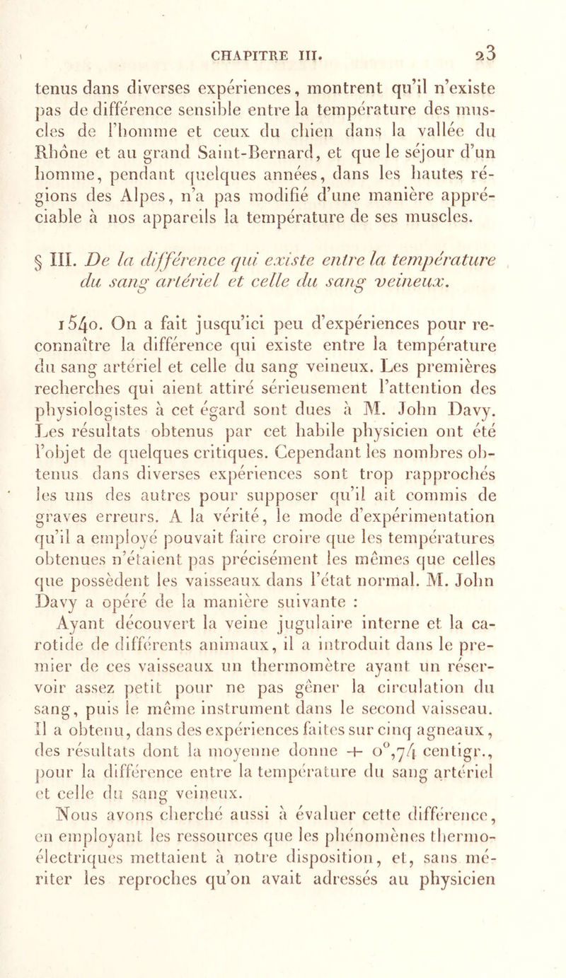 9.3 tenus dans diverses expériences, montrent qu’il n’existe j)as de différence sensible entre la température des mus- cles de riîomme et ceux du chien dans la vallée du E-bone et au grand Saint-Bernard, et que le séjour d’un homme, pendant quelques années, dans les hautes ré- gions des Alpes, n’a pas modifié d’une manière appré- ciable à nos appareils la température de ses muscles. § IIL De la différence qui existe entre la. température du sanst artériel et celle du sanst veineux. O O i54o. On a fait jusqu’ici peu d’expériences pour re- connaître la différence qui existe entre la température du sang artériel et celle du sang veineux. Les premières recherches qui aient attiré sérieusement l’attention des physiologistes à cet égard sont dues à M. John Davy. Les résultats obtenus par cet habile physicien ont été l’objet de quelques critiques. Cependant les nombres ob- tenus dans diverses expériences sont trop rapprochés les uns des autres pour supposer qu’il ait commis de graves erreurs. A la vérité, le mode d’expérimentation qu’il a employé pouvait faire croire que les températures obtenues n’étaient pas précisément les mêmes que celles que possèdent les vaisseaux dans l’état normal. AL John Davy a opéré de la manière suivante : Ayant découvert la veine jugulaire interne et la ca- rotide de différents animaux, il a introduit dans le pre- mier de ces vaisseaux un thermomètre ayant un réser- voir assez petit pour ne pas gêner la circulation du sang, puis le même instrument dans le second vaisseau. Il a obtenu, dans des expériences faites sur cinq agneaux, des résultats dont la moyenne donne centigr., j)our la différence entre la température du sang artériel et celle du sang veineux. Nous avons cherché aussi à évaluer cette différence, en employant les ressources que les phénomènes thermo- électriques mettaient à notre disposition, et, sans mé- riter les reproches qu’on avait adressés au physicien