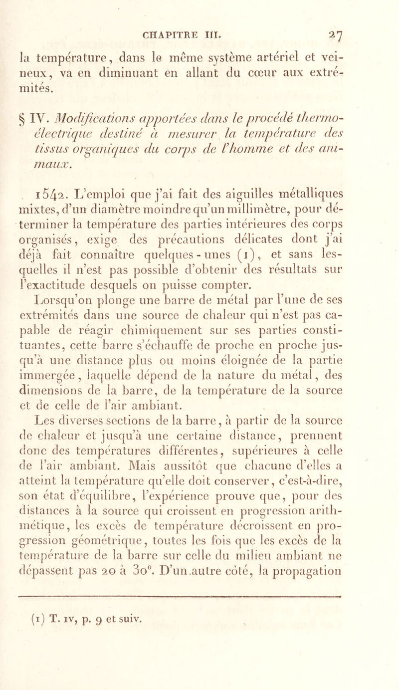 la température, dans le meme système artériel et vei- neux, va en diminuant en allant du cœur aux extré- mités. § IV. Modifie citions apportées dans le procédé thermo- électricpie destiné à mesurer la température des tissus organiciues du corps de Vhornme et des ani- maux. i549. L’emploi que j’ai fait des aiguilles métalliques mixtes, d’un diamètre moindre qu’un millimètre, pour dé- terminer la température des parties intérieures des corps organisés, exige des précautions délicates dont j’ai déjà fait connaître quelques-unes (1), et sans les- quelles il n’est pas possible d’obtenir des résultats sur l’exactitude desquels on puisse compter. Ijorsqu’on plonge une barre de métal par l’une de ses extrémités dans une source de chaleur qui n’est pas ca- pable de réagir chimiquement sur ses parties consti- tuantes, cette barre s’échauffe de proche en proche jus- qu’à une distance plus ou moins éloignée de la partie immergée, laquelle dépend de la nature du métal, des dimensions de la barre, de la température de la source et de celle de l’air ambiant. Les diverses sections de la barre, à partir de la source de chaleur et jusqu’à une certaine distance, prennent donc des températures différentes, supérieures à celle de l’air ambiant. Mais aussitôt que chacune d’elles a atteint la température qu’elle doit conserver, c’est-à-dire, son état d’éf[uilibre, l’expérience prouve que, pour des distances à la source qui croissent en progression arith- métique, les excès de température décroissent en pro- gression géométrique, toutes les fois que les excès de la température de la barre sur celle du milieu ambiant ne dépassent pas 20 à 3o^ D’un.autre côté, la proj)agation (i) T. IV, p. 9 et suiv.