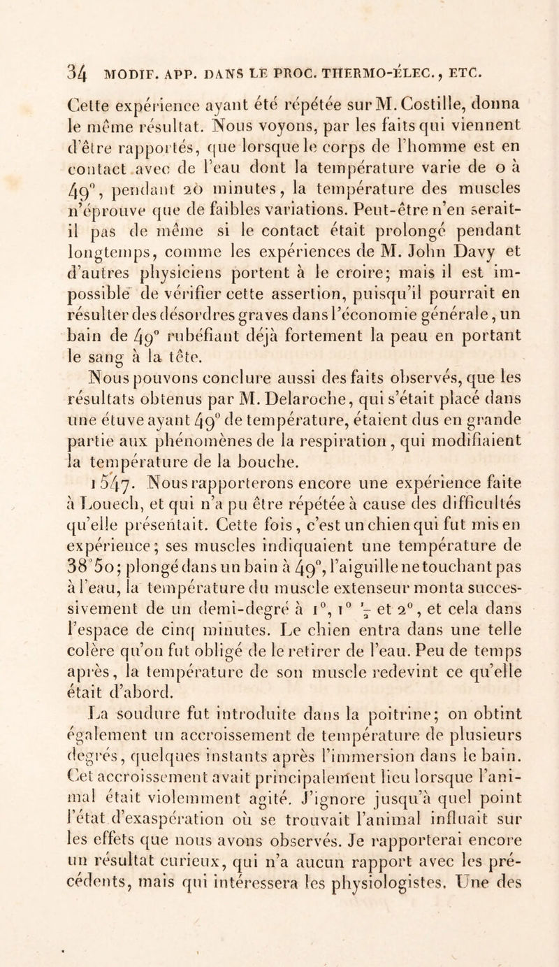 Celte expérience ayant été répétée sur M. Costille, donna le meme résultat. Nous voyons, par les faits qui viennent d’être rapportés, cjue lorsque le corps de rhoinme est en contact avec de l’eau dont la température varie de o à 49'’, pendant 20 minutes, la température des muscles n’éprouve que de faibles variations. Peut-être n’en serait- il pas de même si le contact était prolongé pendant longtemps, comme les expériences de M. John Davy et d’autres physiciens portent à le croire; mais il est im- possible^ de vérifier cette assertion, puisqu’il pourrait en résulter des désordres graves dans l’économie générale, un bain de 49” rubéfiant déjà fortement la peau en portant le sang à la tête. Nous pouvons conclure aussi des faits observés, que les résultats obtenus par M. Delaroche, qui s’était placé dans une étuve ayant 49^ de température, étaient dus en grande partie aux phénomènes de la respiration, qui modifiaient la température de la bouche. i547- Nous rapporterons encore une expérience faite à Louecb, et qui n’a pu être répétée à cause des difficultés qu’elle présentait. Cette fois, c’est un chien qui fut mis en expérience; ses muscles indiquaient une température de 38’5o; plongé dans un bain à 49”? l’aiguille ne touchant pas à l’eau, la température du muscle extenseur monta succes- sivement de un demi-degré à C, et 2®, et cela dans l’espace de cinq minutes. Le chien entra dans une telle colère qu’on fut obligé de le retirer de l’eau. Peu de temps api-ès, la température de son muscle redevint ce qu’elle était d’abord. La soudure fut introduite dans la poitrine; on obtint également un accroissement de température de plusieurs degi'és, quelques instants après l’immersion dans le bain. Ciet accroissement avait principaleirtent lieu lorsque l’ani- mal était violemment agité. J’ignore jusqu’à quel point l’état d’exaspération ou se trouvait l’animal influait sur les effets que nous avons observés. Je rapporterai encore un résultat curieux, qui n’a aucun rapport avec les pré- cédents, mais qui intéressera les physiologistes. Une des