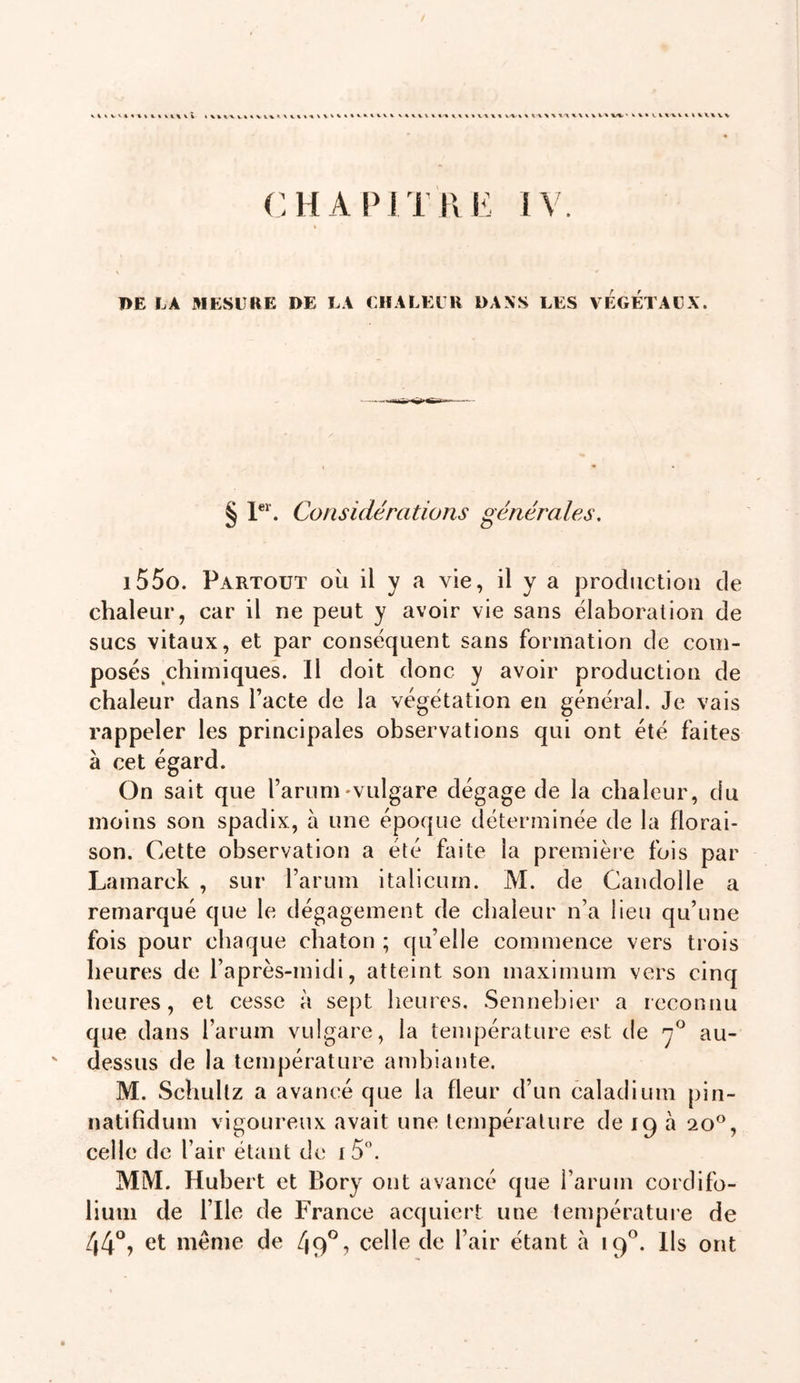 W% \ t-X%XX'X%\ \ VXX X/%, ' VV% LVXXVX iXVXVXr CHAPITIIK IV. PE LA MESURE DE LA UlîALELR DANS LES VEGETAUX. § Considérations générales, i55o. Partout où il y a vie, il y a production de chaleur, car il ne peut y avoir vie sans élaboration de sucs vitaux, et par conséquent sans formation de com- posés chimiques. Il doit donc y avoir production de chaleur dans l’acte de la végétation en général. Je vais rappeler les principales observations qui ont été faites à cet égard. On sait que l’arum'Vulgare dégage de la chaleur, du moins son spadix, à une époque déterminée de la florai- son. Cette observation a été faite la première fois par Lamarck , sur l’arum italicum. M. de Candolle a remarqué que le dégagement de chaleur n’a lieu qu’une fois pour chaque chaton ; qu’elle commence vers trois heures de l’après-midi, atteint son maximum vers cinq heures, et cesse à sept heures, Sennebier a reconnu que dans l’arum vulgare, la température est de au- ' dessus de la température ambiante. M. Schuhz a avancé que la fleur d’un caladium pin- natlfidum vigoureux avait une température de 19 à 20®, celle de l’air étant de i 5. MM. Hubert et Bory ont avancé que i’arum cordifo- lium de l’Ile de France acquiert une température de 44*^, et meme de 49*^? celle de l’air étant à 19®. Ils ont