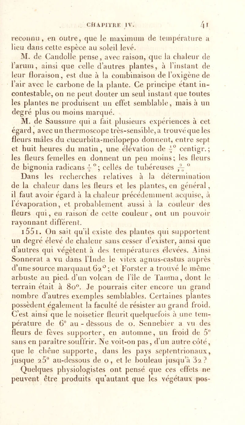 reconnu, en outre, que le maxiinuin de température a Heu dans cette espèce au soleil levé. M. de Candolle pense, avec raison, que la chaleur de Faruin, ainsi que celle d’autres plantes, à l’instant de leur floraison, est due à la combinaison de l’oxigène de l’air avec le carbone de la plante. Ce principe étant in- contestable, on ne peut douter un seul instant (|ue toutes les plantes ne produisent un effet semblable, mais a un degré plus ou moins marqué. M. de Saussure qui a fait plusieurs expériences à cet égard, avec un tbermoscope très-sensible, a trouvé que les fleurs mâles du clicurbita-meilopepo donnent, entre sept et huit heures du matin, une élévation de centigr. ; les fleurs femelles en donnent un peu moins; les fleurs de bignonia radicans celles de tubéreuses ^ ^ Dans les recberches relatives â la détermination de la chaleur dans les fleurs et les plantes, en général, il faut avoir égard â la chaleur précédemment acquise, à l’évaporation, et probablement aussi à la couleur des fleurs qui, en raison de cette couleur, ont un pouvoir rayonnant différent. i55i. On sait qu’il existe des plantes qui supportent un degré élevé de chaleur sans cesser d’exister, ainsi que d’autres qui végètent à des températures élevées. Ainsi Sonnerat a vu dans l’Inde le vitex agnus-castus auprès d’une source maï quant ; et Forster a trouvé le meme arbuste au pied^ d’un volcan de l’ile de Tamna, dont le terrain était à 8o^. Je pourrais citer encore un grand nombre d’autres exemples semblables. Certaines plantes possèdent également la faculté de résister au grand froid. C’est ainsi que le noisetier fleurit quelquefois à une tem- pérature de 6” au - dessous de o. Sennebier a vu des fleurs de fèves supporter, en automne, un froid de 5'’ sans en paraître souffrir. Ne voit-on pas, d’un autre coté, que le chêne suppoi'te, dans les pays septentrionaux, jusque au-dessous de o, et le bouleau jusqu’à 3^ ? Quelques physiologistes ont pensé que ces effets ne peuvent être produits qu’autant que les végétaux pos-