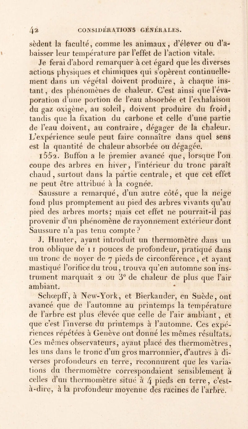 sèderit la faculté, comme les animaux, d’élever ou d’a- baisser leur température par l’effet de l’action vitale. Je ferai d’abord remarquer à cet égard que les diverses actions physiques et chimiques qui s’opèrent continuelle- ment dans un végétal doivent produire, à chaque ins- tant, des phénomènes de chaleur. C’est ainsi que l’éva- poration d’une portion de l’eau absorbée et l’exhalaison du gaz oxigène, au soleil, doivent produire du froid, tandis que la fixation du carbone et celle d’une partie de l’eau doivent, au contraire, dégager de la chaleur. L’expérience seule peut faire connaître dans quel sens est la quantité de chaleur absorbée ou dégagée. i552. Buffon a le premier avancé que, lorsque l’on coupe des arbres en hiver, l’intérieur du tronc paraît chaud, surtout dans la partie centrale, et que cet effet ne peut être attribué à la cognée. Saussure a remarqué, d’un autre côté, que la neige fond plus promptement au pied des arbres vivants qu’au pied des arbres morts; mais cet effet ne pourrait-il pas provenir d’un phénomène de rayonnement extérieur dont Saussure n’a pas tenu compte ? J. Hunier, ayant introduit un thermomètre dans un trou oblique de i j pouces de profondeur, pratiqué dans un tronc de noyer de y pieds de circonférence, et ayant mastiqué l’orifice du trou, trouva qu’en automne son ins- trument marquait 2 ou 3° de chaleur de plus que l’air ambiant. Schœpff, à New-York, et Bierkander, en Suède, ont avancé que de l’automne au printemps la température de l’arbre est plus élevée que celle de l’air ambiant, et que c’est l’inverse du printemps à l’automne. Ces expé- riences répétées à Geiiève ont donné les mêmes résultats. Ces mêmes observateurs, ayant placé des thermomètres, les uns dans le tronc d’un gros marronnier, d’autres à di- verses profondeurs en terre, reconnurent que les varia- tions du thermomètre correspondaient sensiblement à celles d’un thermomètre situé à 4 pieds en terre, c’est- à-dire, à la profondeur moyenne des racines de l’arbre.