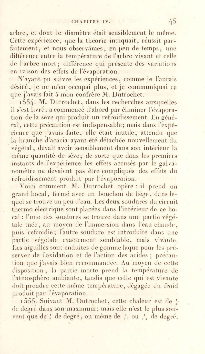 arbre, et dont le diamètre était sensiblement le même. Cette expérience, que la théorie indiquait, réussit par- faitement, et nous observâmes, en peu de temps, une diffé rence entre la température de l’arbre vivant et celle de l’arbre mort; différence qui présente des variations en raison des effets de l’évaporation. IN’ayant pu suivre les expériences, comme je l’aurais désiré, je ne m’eu occupai plus, et je communiquai ce que j’avais fait à mon confrère M. Dutrochet. fSo/J- M. Dutrochet, dans les recherches auxquelles il s’est livré, a commencé d’abord par éliminer l’évapora- tion de la sève qui produit un refroidissement. En géné- ral, cette précaution est indispensable; mais dans l’expé- rience que j'avais faite, elle était inutile, attendu que la branche d’acacia ayant été détachée nouvellement du végétal, devait avoir sensiblement dans son intérieur la même quantité de sève; de sorte que dans les premiers instants de l’expérience les effets accusés par le galva- nomètre ne devaient pas être compliqués des effets du refroidissement produit par l’évaporation. Voici comment M. Dutrochet opère : il prend un grand bocal, fermé avec un bouchon de hége, dans le- quel se trouve un peu d’eau. Les deux soudures du circuit thermo-électrique sont placées dans l’intérieur de ce bo- cal : l’une des soudures se trouve dans une partie végé- tale tuée, au moyen de l’immersion dans l’eau chaude, puis refroidie; l’autre soudure est introduite dans une partie végétale exactement semblable, mais vivanle. Les aiguilles sont enduites de gomme laque pour les pré- server de l’oxidation et de l’action des acides ; précau- tion que j’avais bien recommandée. Au moyen de cette disposition , la partie morte prend la température de l’atmosphère ambiante, tandis que celle qui est vivante doit prendre cette même température, dégagée du fi'onl produit par l’évaporation. i555. Suivant M. Dutrochet, cette chaleur est de \ 4 de degré dans son maximum; mais elle n’est le plus sou- vent que de -J- de degré, ou même de 7^7 ou 7^ de degré.